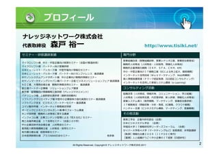 プロフィール

ナレッジネットワーク株式会社
代表取締役        森戸 裕一                                                          http://www.tisiki.net/
セミナー・研修講師実績                                                  専門分野
                                                             営業組織改善（営業組織診断、営業シナリオ立案、営業担当者育成）
マイクロソフト様 中小・中堅企業向け経営セミナー（全国47都道府県）
                                                             戦略的人材育成（人材育成・人材採用、情報化人材育成）
マイクロソフト様 パートナー向け営業研修
                                                             戦略的企業情報化戦略（ＥＲＰ、ＳＦＡ、ＣＲＭ、KM）
日本ヒューレット・パッカード様 中堅市場向け情報化セミナー
                                                             中小・中堅企業向けＩＴ戦略立案（ECによる売上拡大、顧客戦略）
日本ヒューレット・パッカード様 パートナー向けカンファレンス 基調講演
                                                             インターネット活用技術（Ｗｅｂマーケティング、Web再構築）
キヤノンシステムアンドサポート様 中小企業向け戦略的情報セミナー
                                                             個人情報保護関連（Ｐマーク認証取得、ISO認証コンサルティング）
キヤノンマーケティングジャパン様パートナー主催 ビジネスソリューションフェア 基調講演
                                                             インターネットを活用した教育システム構築（e-Learning）
ＮＥＣ様、大塚商会様主催 戦略的情報活用セミナー 基調講演
富士通パートナー企業様 ソリューションフェア講演                                     コンサルティング活動
東芝様 管理職向け情報戦略立案研修（ナレッジマネジメント）
                                                             組織改革（人材育成、情報共有、コミュニケーション、学ぶ組織）
パナソニック様 上級幹部社員研修（最新技術動向）
                                                             人材育成（人材採用支援、内定者研修、新人研修、情報化人材育成）
ソフトバンククリエイティブ様 中堅中小企業競争力強化実践セミナー 基調講演
                                                             営業システム導入（販売戦略、マーケティング、営業担当者研修）
ソフトバンクＢＢ ビジネス・パートナーセミナー 基調講演
                                                             ＩＴ戦略策定（情報収集・分析・発信、EC戦略、クラウド戦略）
コマツ製作所様 インターネット戦略策定研修
                                                             ベンチャー支援（ビジネスモデル構築、マーケティング、営業戦略）
オービックビジネスコンサルタント様 奉行フォーラム講演
ホンダ技研様 戦略的人材育成に関する講演                                         その他活動
インフォコム様 企業コンテンツ管理による『見える化』セミナー
                                                             教育工学会 企業内研究部会（会員）
商工会議所様主催 ＩＴ活用セミナー（全国２０ケ所）
                                                             日本ビジネスモデル学会 （会員）
中小企業団体中央会様主催 人材育成セミナー
                                                             早稲田大学ＩＴ戦略研究所リーダーズフォーラム （会員）
雇用能力開発機構様主催 人材育成・採用セミナー
                                                             サイバー大学他４大学（マーケティングなど）客員教授、非常勤講師
地方銀行様主催 経営革新セミナー
                                                             【執筆】情報化白書２００９（ＪＩＰＤＥＣ発刊）
日本経済新聞社様 プラスNIKKEI会セミナー                           他多数
                                                             【著書】人と組織がうごく中小企業のＩＴ経営（日経BP社）


                          All Rights Reserved, Copyright © ナレッジネットワーク株式会社 2011                       2
 