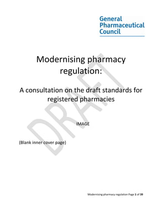 Modernising pharmacy
            regulation:
A consultation on the draft standards for
         registered pharmacies


                           IMAGE


(Blank inner cover page)




                               Modernising pharmacy regulation Page 1 of 39
 