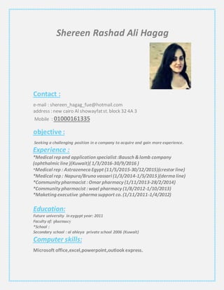 Shereen Rashad Ali Hagag
Contact :
e-mail : shereen_hagag_fue@hotmail.com
address : new cairo Al showayfatst. block 32 4A 3
01000161335Mobile :
objective :
Seeking a challenging position in a company to acquire and gain more experience.
Experience :
*Medical rep and application specialist :Bausch &lomb company
(ophthalmic line)(Kuwait)( 1/3/2016-30/9/2016 )
*Medical rep : Astrazeneca Egypt (11/5/2015-30/12/2015)(crestor line)
*Medical rep : Napura/Bruno vassari (1/3/2014-1/5/2015)(derma line)
*Community pharmacist :Omar pharmacy (1/11/2013-28/2/2014)
*Community pharmacist :wael pharmacy (1/8/2012-1/10/2013)
*Maketing executive:pharma support co. (1/11/2011-1/4/2012)
Education:
Future university in eygypt year: 2011
Faculty of: pharmacy
*School :
Secondary school : al ahleya private school 2006 (Kuwait)
Computer skills:
Microsoft office,excel,powerpoint,outlook express.
 