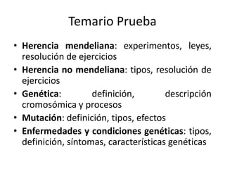 Temario Prueba
• Herencia mendeliana: experimentos, leyes,
resolución de ejercicios
• Herencia no mendeliana: tipos, resolución de
ejercicios
• Genética: definición, descripción
cromosómica y procesos
• Mutación: definición, tipos, efectos
• Enfermedades y condiciones genéticas: tipos,
definición, síntomas, características genéticas
 