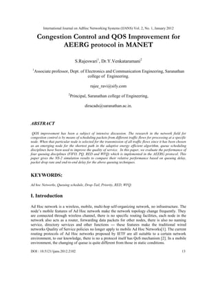 International Journal on AdHoc Networking Systems (IJANS) Vol. 2, No. 1, January 2012
DOI : 10.5121/ijans.2012.2102 13
Congestion Control and QOS Improvement for
AEERG protocol in MANET
S.Rajeswari1
, Dr.Y.Venkataramani2
1
Associate professor, Dept. of Electronics and Communication Engineering, Saranathan
college of Engineering.
rajee_ravi@sify.com
2
Principal, Saranathan college of Engineering,
diracads@saranathan.ac.in.
ABSTRACT
QOS improvement has been a subject of intensive discussion. The research in the network field for
congestion control is by means of scheduling packets from different traffic flows for processing at a specific
node. When that particular node is selected for the transmission of all traffic flows since it has been chosen
as an emerging node for the shortest path in the adaptive energy efficient algorithm, queue scheduling
disciplines have been used to improve the quality of service. In this paper, we evaluate the performance of
four queuing disciplines (FIFO, PQ, RED and WFQ) which is implemented in the AEERG protocol. This
paper gives the NS-2 simulation results to compare their relative performance based on queuing delay,
packet drop rate and end-to-end delay for the above queuing techniques.
KEYWORDS:
Ad hoc Networks, Queuing schedule, Drop-Tail, Priority, RED, WFQ.
I. Introduction
Ad Hoc network is a wireless, mobile, multi-hop self-organizing network, no infrastructure. The
node’s mobile features of Ad Hoc network make the network topology change frequently. They
are connected through wireless channel, there is no specific routing facilities, each node in the
network also acts as a router, forwarding data packets for other nodes, there is also no naming
service, directory services and other functions --- these features make the traditional wired
networks Quality of Service policies no longer apply to mobile Ad Hoc Networks[1]. The current
routing protocols of Ad Hoc networks proposed by IETF are all suitable to a certain network
environment, to our knowledge, there is no a protocol itself has QoS mechanism [2]. In a mobile
environment, the changing of queue is quite different from those in static conditions.
 