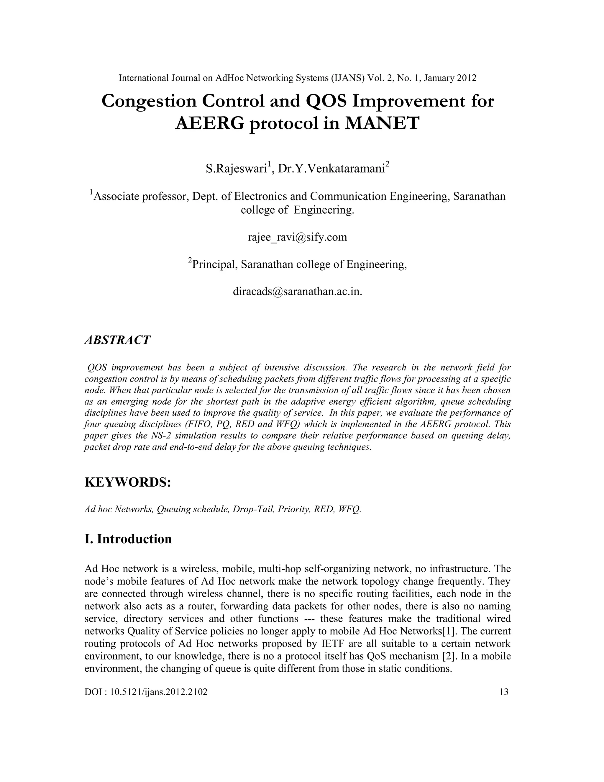 International Journal on AdHoc Networking Systems (IJANS) Vol. 2, No. 1, January 2012
DOI : 10.5121/ijans.2012.2102 13
Congestion Control and QOS Improvement for
AEERG protocol in MANET
S.Rajeswari1
, Dr.Y.Venkataramani2
1
Associate professor, Dept. of Electronics and Communication Engineering, Saranathan
college of Engineering.
rajee_ravi@sify.com
2
Principal, Saranathan college of Engineering,
diracads@saranathan.ac.in.
ABSTRACT
QOS improvement has been a subject of intensive discussion. The research in the network field for
congestion control is by means of scheduling packets from different traffic flows for processing at a specific
node. When that particular node is selected for the transmission of all traffic flows since it has been chosen
as an emerging node for the shortest path in the adaptive energy efficient algorithm, queue scheduling
disciplines have been used to improve the quality of service. In this paper, we evaluate the performance of
four queuing disciplines (FIFO, PQ, RED and WFQ) which is implemented in the AEERG protocol. This
paper gives the NS-2 simulation results to compare their relative performance based on queuing delay,
packet drop rate and end-to-end delay for the above queuing techniques.
KEYWORDS:
Ad hoc Networks, Queuing schedule, Drop-Tail, Priority, RED, WFQ.
I. Introduction
Ad Hoc network is a wireless, mobile, multi-hop self-organizing network, no infrastructure. The
node’s mobile features of Ad Hoc network make the network topology change frequently. They
are connected through wireless channel, there is no specific routing facilities, each node in the
network also acts as a router, forwarding data packets for other nodes, there is also no naming
service, directory services and other functions --- these features make the traditional wired
networks Quality of Service policies no longer apply to mobile Ad Hoc Networks[1]. The current
routing protocols of Ad Hoc networks proposed by IETF are all suitable to a certain network
environment, to our knowledge, there is no a protocol itself has QoS mechanism [2]. In a mobile
environment, the changing of queue is quite different from those in static conditions.
 