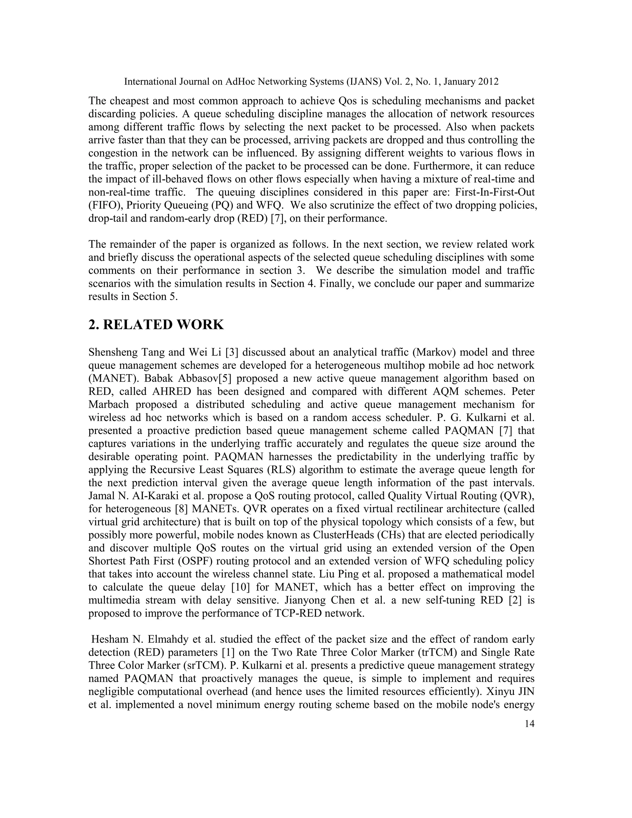 International Journal on AdHoc Networking Systems (IJANS) Vol. 2, No. 1, January 2012
14
The cheapest and most common approach to achieve Qos is scheduling mechanisms and packet
discarding policies. A queue scheduling discipline manages the allocation of network resources
among different traffic flows by selecting the next packet to be processed. Also when packets
arrive faster than that they can be processed, arriving packets are dropped and thus controlling the
congestion in the network can be influenced. By assigning different weights to various flows in
the traffic, proper selection of the packet to be processed can be done. Furthermore, it can reduce
the impact of ill-behaved flows on other flows especially when having a mixture of real-time and
non-real-time traffic. The queuing disciplines considered in this paper are: First-In-First-Out
(FIFO), Priority Queueing (PQ) and WFQ. We also scrutinize the effect of two dropping policies,
drop-tail and random-early drop (RED) [7], on their performance.
The remainder of the paper is organized as follows. In the next section, we review related work
and briefly discuss the operational aspects of the selected queue scheduling disciplines with some
comments on their performance in section 3. We describe the simulation model and traffic
scenarios with the simulation results in Section 4. Finally, we conclude our paper and summarize
results in Section 5.
2. RELATED WORK
Shensheng Tang and Wei Li [3] discussed about an analytical traffic (Markov) model and three
queue management schemes are developed for a heterogeneous multihop mobile ad hoc network
(MANET). Babak Abbasov[5] proposed a new active queue management algorithm based on
RED, called AHRED has been designed and compared with different AQM schemes. Peter
Marbach proposed a distributed scheduling and active queue management mechanism for
wireless ad hoc networks which is based on a random access scheduler. P. G. Kulkarni et al.
presented a proactive prediction based queue management scheme called PAQMAN [7] that
captures variations in the underlying traffic accurately and regulates the queue size around the
desirable operating point. PAQMAN harnesses the predictability in the underlying traffic by
applying the Recursive Least Squares (RLS) algorithm to estimate the average queue length for
the next prediction interval given the average queue length information of the past intervals.
Jamal N. AI-Karaki et al. propose a QoS routing protocol, called Quality Virtual Routing (QVR),
for heterogeneous [8] MANETs. QVR operates on a fixed virtual rectilinear architecture (called
virtual grid architecture) that is built on top of the physical topology which consists of a few, but
possibly more powerful, mobile nodes known as ClusterHeads (CHs) that are elected periodically
and discover multiple QoS routes on the virtual grid using an extended version of the Open
Shortest Path First (OSPF) routing protocol and an extended version of WFQ scheduling policy
that takes into account the wireless channel state. Liu Ping et al. proposed a mathematical model
to calculate the queue delay [10] for MANET, which has a better effect on improving the
multimedia stream with delay sensitive. Jianyong Chen et al. a new self-tuning RED [2] is
proposed to improve the performance of TCP-RED network.
Hesham N. Elmahdy et al. studied the effect of the packet size and the effect of random early
detection (RED) parameters [1] on the Two Rate Three Color Marker (trTCM) and Single Rate
Three Color Marker (srTCM). P. Kulkarni et al. presents a predictive queue management strategy
named PAQMAN that proactively manages the queue, is simple to implement and requires
negligible computational overhead (and hence uses the limited resources efficiently). Xinyu JIN
et al. implemented a novel minimum energy routing scheme based on the mobile node's energy
 