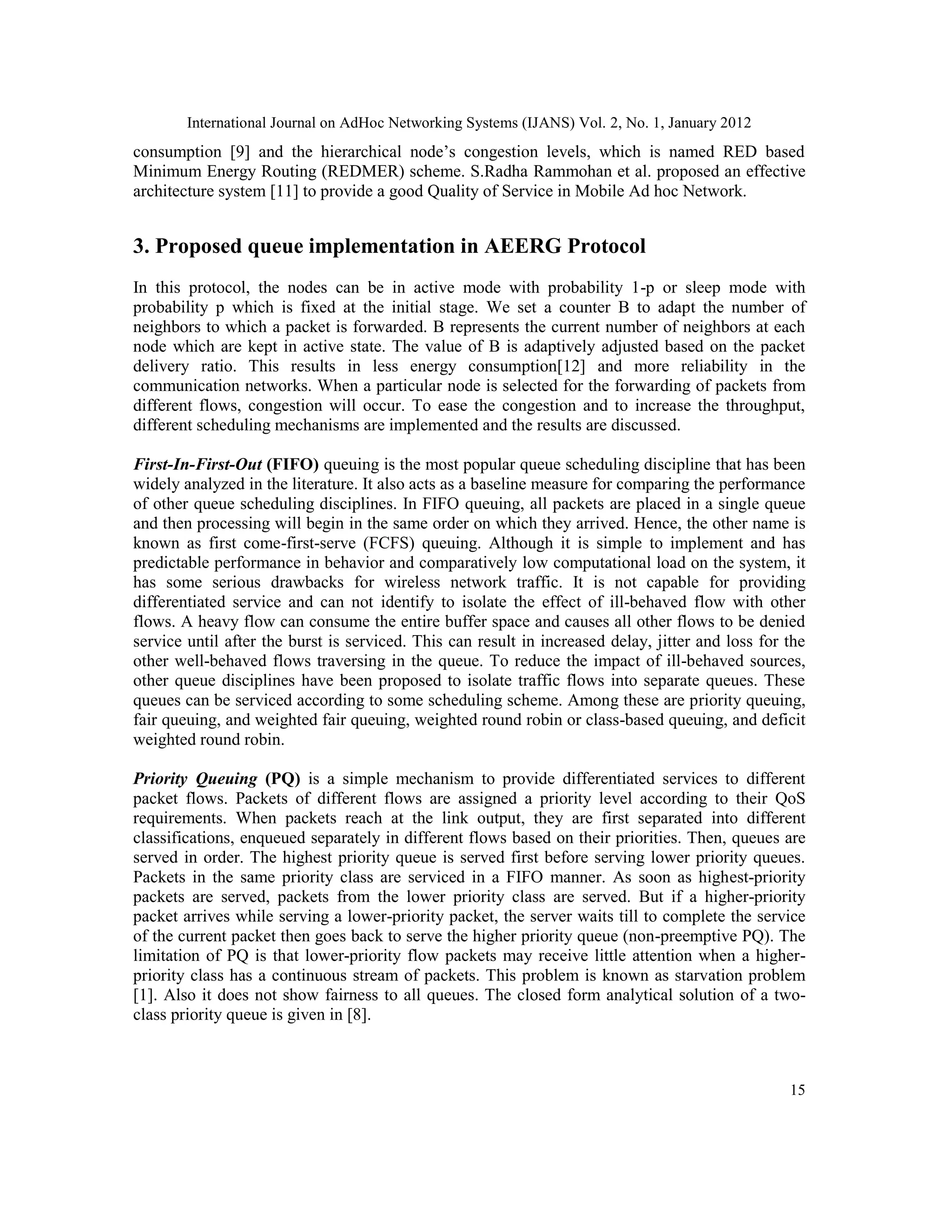 International Journal on AdHoc Networking Systems (IJANS) Vol. 2, No. 1, January 2012
15
consumption [9] and the hierarchical node’s congestion levels, which is named RED based
Minimum Energy Routing (REDMER) scheme. S.Radha Rammohan et al. proposed an effective
architecture system [11] to provide a good Quality of Service in Mobile Ad hoc Network.
3. Proposed queue implementation in AEERG Protocol
In this protocol, the nodes can be in active mode with probability 1-p or sleep mode with
probability p which is fixed at the initial stage. We set a counter B to adapt the number of
neighbors to which a packet is forwarded. B represents the current number of neighbors at each
node which are kept in active state. The value of B is adaptively adjusted based on the packet
delivery ratio. This results in less energy consumption[12] and more reliability in the
communication networks. When a particular node is selected for the forwarding of packets from
different flows, congestion will occur. To ease the congestion and to increase the throughput,
different scheduling mechanisms are implemented and the results are discussed.
First-In-First-Out (FIFO) queuing is the most popular queue scheduling discipline that has been
widely analyzed in the literature. It also acts as a baseline measure for comparing the performance
of other queue scheduling disciplines. In FIFO queuing, all packets are placed in a single queue
and then processing will begin in the same order on which they arrived. Hence, the other name is
known as first come-first-serve (FCFS) queuing. Although it is simple to implement and has
predictable performance in behavior and comparatively low computational load on the system, it
has some serious drawbacks for wireless network traffic. It is not capable for providing
differentiated service and can not identify to isolate the effect of ill-behaved flow with other
flows. A heavy flow can consume the entire buffer space and causes all other flows to be denied
service until after the burst is serviced. This can result in increased delay, jitter and loss for the
other well-behaved flows traversing in the queue. To reduce the impact of ill-behaved sources,
other queue disciplines have been proposed to isolate traffic flows into separate queues. These
queues can be serviced according to some scheduling scheme. Among these are priority queuing,
fair queuing, and weighted fair queuing, weighted round robin or class-based queuing, and deficit
weighted round robin.
Priority Queuing (PQ) is a simple mechanism to provide differentiated services to different
packet flows. Packets of different flows are assigned a priority level according to their QoS
requirements. When packets reach at the link output, they are first separated into different
classifications, enqueued separately in different flows based on their priorities. Then, queues are
served in order. The highest priority queue is served first before serving lower priority queues.
Packets in the same priority class are serviced in a FIFO manner. As soon as highest-priority
packets are served, packets from the lower priority class are served. But if a higher-priority
packet arrives while serving a lower-priority packet, the server waits till to complete the service
of the current packet then goes back to serve the higher priority queue (non-preemptive PQ). The
limitation of PQ is that lower-priority flow packets may receive little attention when a higher-
priority class has a continuous stream of packets. This problem is known as starvation problem
[1]. Also it does not show fairness to all queues. The closed form analytical solution of a two-
class priority queue is given in [8].
 