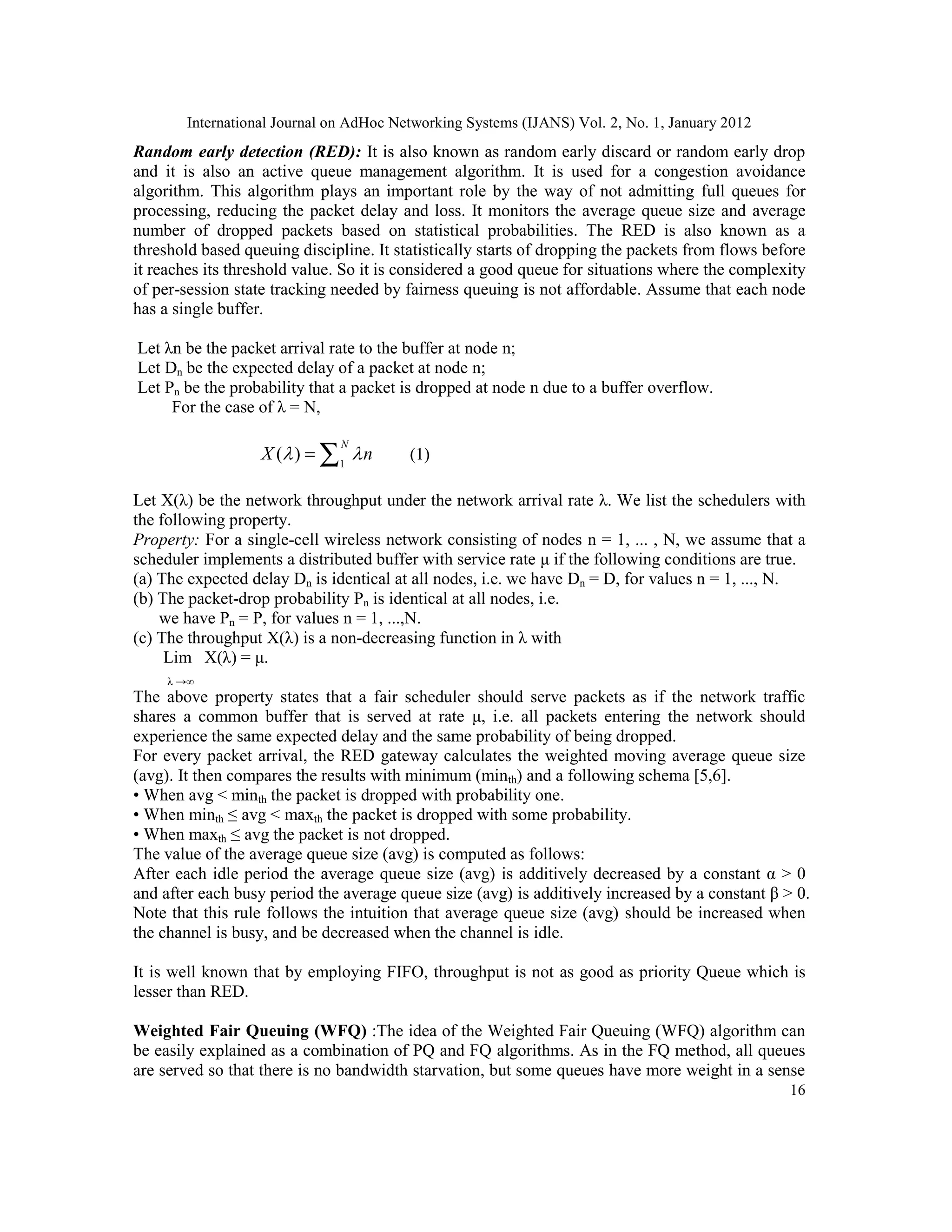 International Journal on AdHoc Networking Systems (IJANS) Vol. 2, No. 1, January 2012
16
Random early detection (RED): It is also known as random early discard or random early drop
and it is also an active queue management algorithm. It is used for a congestion avoidance
algorithm. This algorithm plays an important role by the way of not admitting full queues for
processing, reducing the packet delay and loss. It monitors the average queue size and average
number of dropped packets based on statistical probabilities. The RED is also known as a
threshold based queuing discipline. It statistically starts of dropping the packets from flows before
it reaches its threshold value. So it is considered a good queue for situations where the complexity
of per-session state tracking needed by fairness queuing is not affordable. Assume that each node
has a single buffer.
Let λn be the packet arrival rate to the buffer at node n;
Let Dn be the expected delay of a packet at node n;
Let Pn be the probability that a packet is dropped at node n due to a buffer overflow.
For the case of λ = N,
1
( )
N
X n
 
= ∑ (1)
Let X(λ) be the network throughput under the network arrival rate λ. We list the schedulers with
the following property.
Property: For a single-cell wireless network consisting of nodes n = 1, ... , N, we assume that a
scheduler implements a distributed buffer with service rate μ if the following conditions are true.
(a) The expected delay Dn is identical at all nodes, i.e. we have Dn = D, for values n = 1, ..., N.
(b) The packet-drop probability Pn is identical at all nodes, i.e.
we have Pn = P, for values n = 1, ...,N.
(c) The throughput X(λ) is a non-decreasing function in λ with
Lim X(λ) = μ.
λ →∞
The above property states that a fair scheduler should serve packets as if the network traffic
shares a common buffer that is served at rate μ, i.e. all packets entering the network should
experience the same expected delay and the same probability of being dropped.
For every packet arrival, the RED gateway calculates the weighted moving average queue size
(avg). It then compares the results with minimum (minth) and a following schema [5,6].
• When avg < minth the packet is dropped with probability one.
• When minth ≤ avg < maxth the packet is dropped with some probability.
• When maxth ≤ avg the packet is not dropped.
The value of the average queue size (avg) is computed as follows:
After each idle period the average queue size (avg) is additively decreased by a constant α > 0
and after each busy period the average queue size (avg) is additively increased by a constant β > 0.
Note that this rule follows the intuition that average queue size (avg) should be increased when
the channel is busy, and be decreased when the channel is idle.
It is well known that by employing FIFO, throughput is not as good as priority Queue which is
lesser than RED.
Weighted Fair Queuing (WFQ) :The idea of the Weighted Fair Queuing (WFQ) algorithm can
be easily explained as a combination of PQ and FQ algorithms. As in the FQ method, all queues
are served so that there is no bandwidth starvation, but some queues have more weight in a sense
 