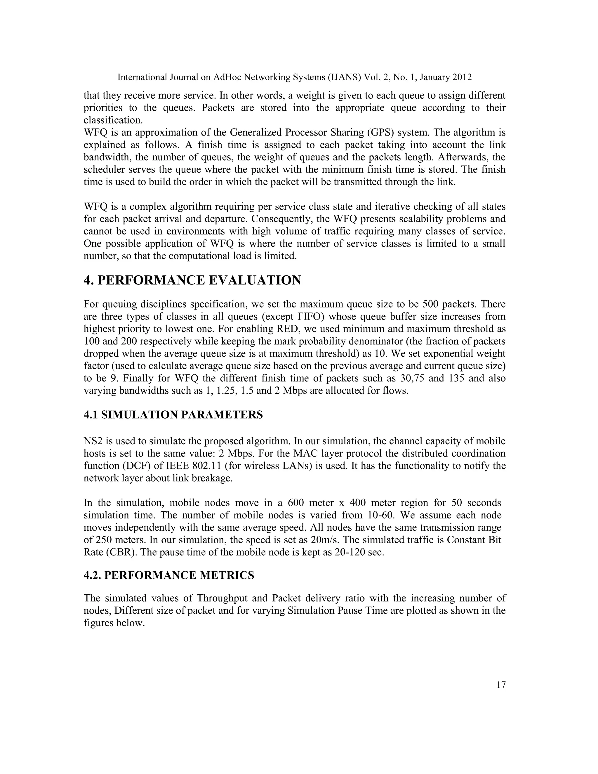 International Journal on AdHoc Networking Systems (IJANS) Vol. 2, No. 1, January 2012
17
that they receive more service. In other words, a weight is given to each queue to assign different
priorities to the queues. Packets are stored into the appropriate queue according to their
classification.
WFQ is an approximation of the Generalized Processor Sharing (GPS) system. The algorithm is
explained as follows. A finish time is assigned to each packet taking into account the link
bandwidth, the number of queues, the weight of queues and the packets length. Afterwards, the
scheduler serves the queue where the packet with the minimum finish time is stored. The finish
time is used to build the order in which the packet will be transmitted through the link.
WFQ is a complex algorithm requiring per service class state and iterative checking of all states
for each packet arrival and departure. Consequently, the WFQ presents scalability problems and
cannot be used in environments with high volume of traffic requiring many classes of service.
One possible application of WFQ is where the number of service classes is limited to a small
number, so that the computational load is limited.
4. PERFORMANCE EVALUATION
For queuing disciplines specification, we set the maximum queue size to be 500 packets. There
are three types of classes in all queues (except FIFO) whose queue buffer size increases from
highest priority to lowest one. For enabling RED, we used minimum and maximum threshold as
100 and 200 respectively while keeping the mark probability denominator (the fraction of packets
dropped when the average queue size is at maximum threshold) as 10. We set exponential weight
factor (used to calculate average queue size based on the previous average and current queue size)
to be 9. Finally for WFQ the different finish time of packets such as 30,75 and 135 and also
varying bandwidths such as 1, 1.25, 1.5 and 2 Mbps are allocated for flows.
4.1 SIMULATION PARAMETERS
NS2 is used to simulate the proposed algorithm. In our simulation, the channel capacity of mobile
hosts is set to the same value: 2 Mbps. For the MAC layer protocol the distributed coordination
function (DCF) of IEEE 802.11 (for wireless LANs) is used. It has the functionality to notify the
network layer about link breakage.
In the simulation, mobile nodes move in a 600 meter x 400 meter region for 50 seconds
simulation time. The number of mobile nodes is varied from 10-60. We assume each node
moves independently with the same average speed. All nodes have the same transmission range
of 250 meters. In our simulation, the speed is set as 20m/s. The simulated traffic is Constant Bit
Rate (CBR). The pause time of the mobile node is kept as 20-120 sec.
4.2. PERFORMANCE METRICS
The simulated values of Throughput and Packet delivery ratio with the increasing number of
nodes, Different size of packet and for varying Simulation Pause Time are plotted as shown in the
figures below.
 