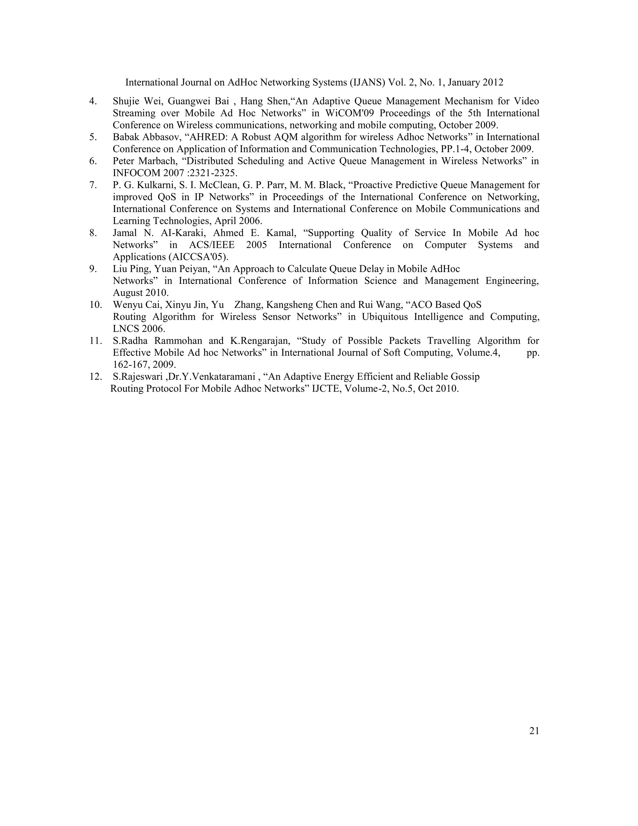 International Journal on AdHoc Networking Systems (IJANS) Vol. 2, No. 1, January 2012
21
4. Shujie Wei, Guangwei Bai , Hang Shen,“An Adaptive Queue Management Mechanism for Video
Streaming over Mobile Ad Hoc Networks” in WiCOM'09 Proceedings of the 5th International
Conference on Wireless communications, networking and mobile computing, October 2009.
5. Babak Abbasov, “AHRED: A Robust AQM algorithm for wireless Adhoc Networks” in International
Conference on Application of Information and Communication Technologies, PP.1-4, October 2009.
6. Peter Marbach, “Distributed Scheduling and Active Queue Management in Wireless Networks” in
INFOCOM 2007 :2321-2325.
7. P. G. Kulkarni, S. I. McClean, G. P. Parr, M. M. Black, “Proactive Predictive Queue Management for
improved QoS in IP Networks” in Proceedings of the International Conference on Networking,
International Conference on Systems and International Conference on Mobile Communications and
Learning Technologies, April 2006.
8. Jamal N. AI-Karaki, Ahmed E. Kamal, “Supporting Quality of Service In Mobile Ad hoc
Networks” in ACS/IEEE 2005 International Conference on Computer Systems and
Applications (AICCSA'05).
9. Liu Ping, Yuan Peiyan, “An Approach to Calculate Queue Delay in Mobile AdHoc
Networks” in International Conference of Information Science and Management Engineering,
August 2010.
10. Wenyu Cai, Xinyu Jin, Yu Zhang, Kangsheng Chen and Rui Wang, “ACO Based QoS
Routing Algorithm for Wireless Sensor Networks” in Ubiquitous Intelligence and Computing,
LNCS 2006.
11. S.Radha Rammohan and K.Rengarajan, “Study of Possible Packets Travelling Algorithm for
Effective Mobile Ad hoc Networks” in International Journal of Soft Computing, Volume.4, pp.
162-167, 2009.
12. S.Rajeswari ,Dr.Y.Venkataramani , “An Adaptive Energy Efficient and Reliable Gossip
Routing Protocol For Mobile Adhoc Networks” IJCTE, Volume-2, No.5, Oct 2010.
 