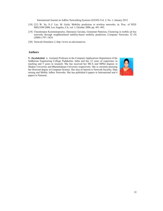 International Journal on AdHoc Networking Systems (IJANS) Vol. 2, No. 1, January 2012
35
[18] [21] W. Su, S.-J. Lee, M. Gerla, Mobility prediction in wireless networks, in: Proc. of IEEE
MILCOM 2000, Los Angeles, CA, vol. 1, October 2000, pp. 491–495.
[19] Charalampos Konstantopoulos, Damianos Gavalas, Grammati Pantziou, Clustering in mobile ad hoc
networks through neighbourhood stability-based mobility prediction, Computer Networks 52 (9)
(2008) 1797–1824.
[20] Network Simulator-2, http://www.isi.edu/nsnam/ns
Authors
V. Jayalakshmi is Assistant Professor in the Computer Applications Department of the
Sudharsan Engineering College Pudukottai, India and has 12 years of experience in
teaching and 5 years in research. She has received her MCA and MPhil degrees in
Madras University and Bharathidasan University respectively. She is currently pursuing
her Doctoral degree in Computer Science. Her area of interest is Network Security, Data
mining and Mobile Adhoc Networks. She has published 6 papers in International and 4
papers in National.
 