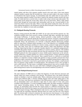 International Journal on AdHoc Networking Systems (IJANS) Vol. 2, No. 1, January 2012
26
request packet with that of the sequence number stored in the route cache. If the route request
sequence number is greater than the recorded one, it does not send a reply to the source. Instead,
it re-broadcasts that request message. An intermediate node only replies from its route cache if
the route request sequence number is less than or equal to the sequence number stored in the route
cache. If a node does have a current route, it sends a reply using a unicast route reply packet. The
reply packet travels along the reverse path, which was set up previously. When a reply packet
travels back through the reverse path, each intermediate node sets up a forward pointer to the
node from which it receives this reply. When a route reply packet reaches the source, the source
starts sending data packets to the destination using the discovered path. If that source learns more
routes later on, it updates its route cache accordingly.
2.3. Multipath Routing Protocols
Reactive routing protocols like DSR and AODV do not scale well with the network size. The
scalability problem arises from excessive routing overhead, high delay, unreliable data transfer
and energy inefficiency. A reactive routing protocol generates a large number of overhead
control messages in the network during the route discovery process. Excessive overhead packets
cause contention and collision in the wireless medium and occupy a significant portion of useful
bandwidth. Hence, the performance of a network is adversely affected. Discovering multiple
paths by using fewer overhead control messages is one of the objectives of a multipath routing
protocol. Another performance problem of a reactive routing protocol is high end-to-end packet
delay. This delay arises from an inefficient path selection, unfair load distribution and high
overhead. Improving the delay of a network is another objective of a multipath routing protocol.
Unreliable data packet transfer is another problem of a reactive routing protocol. This problem
occurs mainly from the node movements and also from the interference of the wireless medium.
Multipath protocols have been proposed to ensure reliable packet transmission in the network.
Energy inefficiency is another problem of a reactive routing protocol. Energy inefficient routing
protocol incurs node failure in the network. Since a packet travels in a network in a multi-hop
fashion, it is imperative to keep a mobile node operative as long as possible. protocols have been
proposed to make a network energy efficient. Although a multipath routing protocol improves the
performance of a network, it may not be a good choice in all cases. For example, a small network
does not generate a large number of overhead packets. The interference level is also not high in
such a small network. For that reason, a multipath routing protocol may not be a suitable choice
for such a small network. There are cases when both a multipath routing protocol and a single
path routing protocol need to be used depending on the network condition [12] and [13].
2.3.1. Split Multipath Routing Protocol
The main objective of SMR [14] is to reduce the frequency of route discovery processes and
thereby reduce the control overhead in the network. The protocol uses a per packet allocation
scheme to distribute a load into multiple paths. When a destination node receives route request
packets from different paths, it chooses multiple disjoint routes and sends replies back to the
source. The basic route discovery mechanism of the DSR protocol is used in the SMR protocol,
but an intermediate node is not allowed to reply from its route cache if it has some routes
available to that destination. To avoid overlapped multiple paths, the author introduces a different
route request forwarding scheme. In this scheme, instead of dropping a duplicate request
message, an intermediate node forwards this request packet in a different incoming link other
than the link from which the first request was received and whose hop count is not larger than that
of the first request message. When a destination node receives a route request message, it selects
two paths that are maximally disjointed. Between these two routes, the first one is the shortest
path. The shortest path is chosen to minimize the route discovery time because it is the earliest
discovered route. After processing the first request, for the second path selection, a destination
 