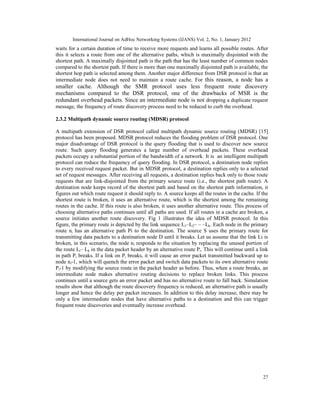 International Journal on AdHoc Networking Systems (IJANS) Vol. 2, No. 1, January 2012
27
waits for a certain duration of time to receive more requests and learns all possible routes. After
this it selects a route from one of the alternative paths, which is maximally disjointed with the
shortest path. A maximally disjointed path is the path that has the least number of common nodes
compared to the shortest path. If there is more than one maximally disjointed path is available, the
shortest hop path is selected among them. Another major difference from DSR protocol is that an
intermediate node does not need to maintain a route cache. For this reason, a node has a
smaller cache. Although the SMR protocol uses less frequent route discovery
mechanisms compared to the DSR protocol, one of the drawbacks of MSR is the
redundant overhead packets. Since an intermediate node is not dropping a duplicate request
message, the frequency of route discovery process need to be reduced to curb the overhead.
2.3.2 Multipath dynamic source routing (MDSR) protocol
A multipath extension of DSR protocol called multipath dynamic source routing (MDSR) [15]
protocol has been proposed. MDSR protocol reduces the flooding problem of DSR protocol. One
major disadvantage of DSR protocol is the query flooding that is used to discover new source
route. Such query flooding generates a large number of overhead packets. These overhead
packets occupy a substantial portion of the bandwidth of a network. It is an intelligent multipath
protocol can reduce the frequency of query flooding. In DSR protocol, a destination node replies
to every received request packet. But in MDSR protocol, a destination replies only to a selected
set of request messages. After receiving all requests, a destination replies back only to those route
requests that are link-disjointed from the primary source route (i.e., the shortest path route). A
destination node keeps record of the shortest path and based on the shortest path information, it
figures out which route request it should reply to. A source keeps all the routes in the cache. If the
shortest route is broken, it uses an alternative route, which is the shortest among the remaining
routes in the cache. If this route is also broken, it uses another alternative route. This process of
choosing alternative paths continues until all paths are used. If all routes in a cache are broken, a
source initiates another route discovery. Fig 1 illustrates the idea of MDSR protocol. In this
figure, the primary route is depicted by the link sequence L1–L2– – –Lk. Each node in the primary
route ni has an alternative path Pi to the destination. The source S uses the primary route for
transmitting data packets to a destination node D until it breaks. Let us assume that the link Li is
broken, in this scenario, the node ni responds to the situation by replacing the unused portion of
the route Li– Lk in the data packet header by an alternative route Pi. This will continue until a link
in path Pi breaks. If a link on Pi breaks, it will cause an error packet transmitted backward up to
node ni-1, which will quench the error packet and switch data packets to its own alternative route
Pi-1 by modifying the source route in the packet header as before. Thus, when a route breaks, an
intermediate node makes alternative routing decisions to replace broken links. This process
continues until a source gets an error packet and has no alternative route to fall back. Simulation
results show that although the route discovery frequency is reduced, an alternative path is usually
longer and hence the delay per packet increases. In addition to this delay increase, there may be
only a few intermediate nodes that have alternative paths to a destination and this can trigger
frequent route discoveries and eventually increase overhead.
 