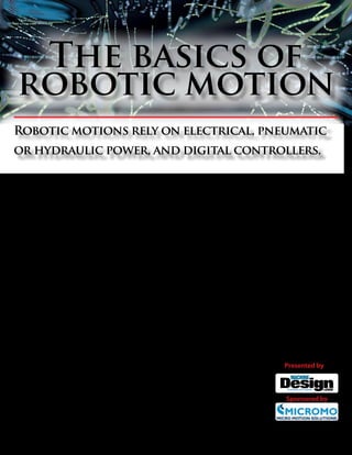 The basics of
 robotic motion
Robotic motions rely on electrical, pneumatic
or hydraulic power, and digital controllers.


T
         here are all types of industrial robots, and most can be broken down into a handful
         of basic components. One of the most basic are the drives and the controls. The
         drive provides power and can be electric, hydraulic, or pneumatic, while the
         controller determines how that power is used to move arms and actuators which
carry effectors or tools to the workpiece.

   Let’s step through the basics, taking a look first at       Level II: Path Control: At this level, separate
controllers.                                               movements along the planes (determined in Level I)
                                                           are combined into desired trajectories or paths.
Controllers                                                    Level III: Main Control: At this level, written
    Controller coordinates all the movements of the        instructions from a human programmer defining
robot’s mechanical actuators. They also receive input      the tasks required are interpreted and reconstructed
from the immediate environment through various             so that Level II controllers can understand them.
sensors. Machine vision, for example, gives robots         In other words, the instructions are combined with
eyes to “see” objects, patterns, and whether an object     various sensory signals and translated into the more
is properly orientated for the next step in assembly.      elementary instructions that Level II can understand
These days, controllers all contain a digital micro-       and carry out.
processor linked to inputs and outputs, including              Robots can be further classified in a number of
monitoring devices.                                        ways, depending on their size, tasks, industry, and
    Commands issued by controllers activate motion-        use. For engineers and designers, robots are usu-
control devices consisting of various sub-controllers,     ally broken down into three classifications: types of
amplifiers, and actuators. Actuator are motors or          control, types of drives, and the shape of the work
valves that converts power into movement of the            envelope.
robot. Movements are initiated by a series of instruc-
tions or program stored in the controller’s memory.        Type of control
    Controllers usually have three levels of hierarchi-       Robots traditionally use one of two control sys-
cal control. In a hierarchical-control scheme, levels      tems: non-servo and servo. The earliest robots were
of organization are assigned to various sub-control-       non-servo, which are considered non-intelligent                Presented by
lers. Each level sends control signals to the level be-    robots. Servo robots, however, are classified as either
low while getting feedback and instructions from the       intelligent or highly intelligent, with the main differ-
level above. Levels become more elemental as they          ence between intelligent and highly intelligent ro-
moves toward the actuator.                                 bots being the level of awareness its sensors give it.
    T h e c om m on t h re e c ont rol l e ve l s are :       Non-Servo robots, the simplest robots, are often            Sponsored by
Level I: Actuator Control: Here’s where separate           referred to as “limited sequence,” “pick-and-place,”
movements of the robot along various planes, such          or “fixed-stop” robots. They operate in open-loop
as the X, Y, and Z axes, are generated.                    systems where there is no feedback that lets the ro-

             www.micromo.com                                              1                                           january 2012
 