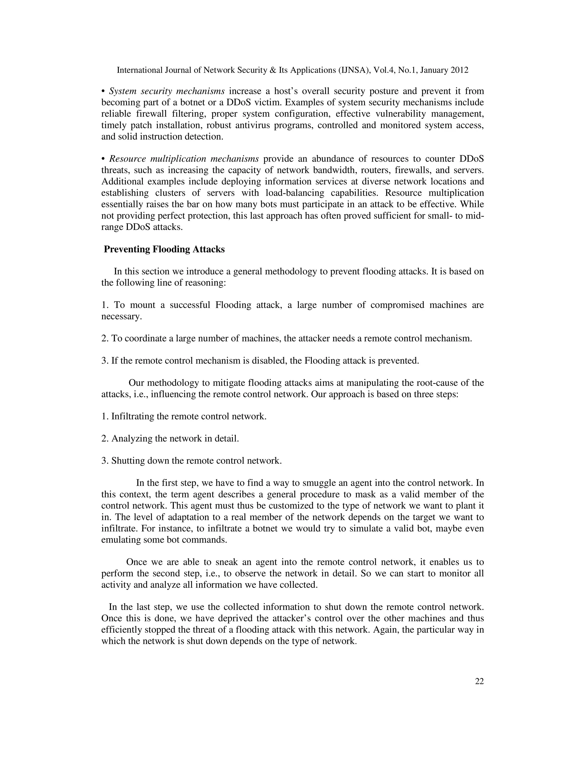International Journal of Network Security & Its Applications (IJNSA), Vol.4, No.1, January 2012
22
• System security mechanisms increase a host’s overall security posture and prevent it from
becoming part of a botnet or a DDoS victim. Examples of system security mechanisms include
reliable firewall filtering, proper system configuration, effective vulnerability management,
timely patch installation, robust antivirus programs, controlled and monitored system access,
and solid instruction detection.
• Resource multiplication mechanisms provide an abundance of resources to counter DDoS
threats, such as increasing the capacity of network bandwidth, routers, firewalls, and servers.
Additional examples include deploying information services at diverse network locations and
establishing clusters of servers with load-balancing capabilities. Resource multiplication
essentially raises the bar on how many bots must participate in an attack to be effective. While
not providing perfect protection, this last approach has often proved sufficient for small- to mid-
range DDoS attacks.
Preventing Flooding Attacks
In this section we introduce a general methodology to prevent flooding attacks. It is based on
the following line of reasoning:
1. To mount a successful Flooding attack, a large number of compromised machines are
necessary.
2. To coordinate a large number of machines, the attacker needs a remote control mechanism.
3. If the remote control mechanism is disabled, the Flooding attack is prevented.
Our methodology to mitigate flooding attacks aims at manipulating the root-cause of the
attacks, i.e., influencing the remote control network. Our approach is based on three steps:
1. Infiltrating the remote control network.
2. Analyzing the network in detail.
3. Shutting down the remote control network.
In the first step, we have to find a way to smuggle an agent into the control network. In
this context, the term agent describes a general procedure to mask as a valid member of the
control network. This agent must thus be customized to the type of network we want to plant it
in. The level of adaptation to a real member of the network depends on the target we want to
infiltrate. For instance, to infiltrate a botnet we would try to simulate a valid bot, maybe even
emulating some bot commands.
Once we are able to sneak an agent into the remote control network, it enables us to
perform the second step, i.e., to observe the network in detail. So we can start to monitor all
activity and analyze all information we have collected.
In the last step, we use the collected information to shut down the remote control network.
Once this is done, we have deprived the attacker’s control over the other machines and thus
efficiently stopped the threat of a flooding attack with this network. Again, the particular way in
which the network is shut down depends on the type of network.
 