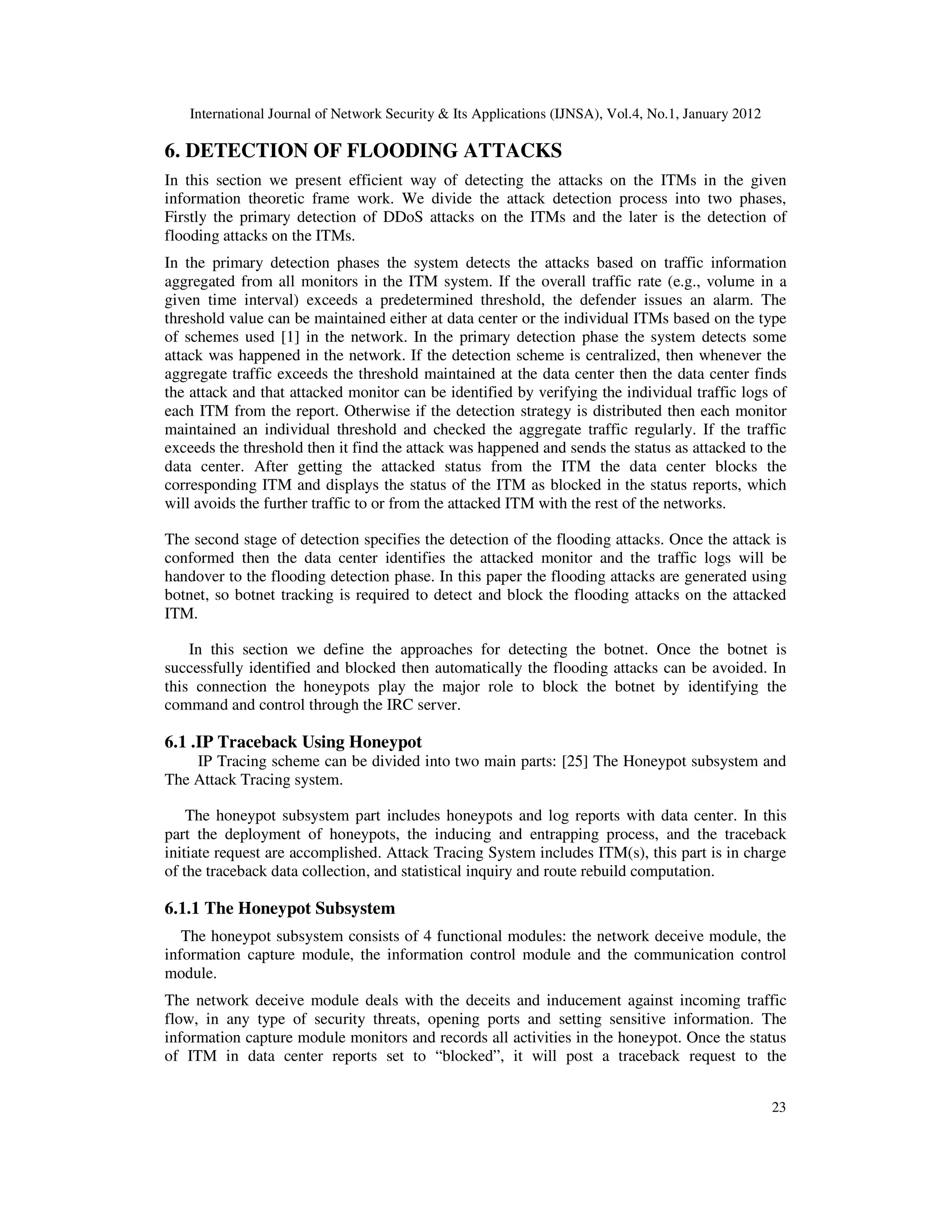International Journal of Network Security & Its Applications (IJNSA), Vol.4, No.1, January 2012
23
6. DETECTION OF FLOODING ATTACKS
In this section we present efficient way of detecting the attacks on the ITMs in the given
information theoretic frame work. We divide the attack detection process into two phases,
Firstly the primary detection of DDoS attacks on the ITMs and the later is the detection of
flooding attacks on the ITMs.
In the primary detection phases the system detects the attacks based on traffic information
aggregated from all monitors in the ITM system. If the overall traffic rate (e.g., volume in a
given time interval) exceeds a predetermined threshold, the defender issues an alarm. The
threshold value can be maintained either at data center or the individual ITMs based on the type
of schemes used [1] in the network. In the primary detection phase the system detects some
attack was happened in the network. If the detection scheme is centralized, then whenever the
aggregate traffic exceeds the threshold maintained at the data center then the data center finds
the attack and that attacked monitor can be identified by verifying the individual traffic logs of
each ITM from the report. Otherwise if the detection strategy is distributed then each monitor
maintained an individual threshold and checked the aggregate traffic regularly. If the traffic
exceeds the threshold then it find the attack was happened and sends the status as attacked to the
data center. After getting the attacked status from the ITM the data center blocks the
corresponding ITM and displays the status of the ITM as blocked in the status reports, which
will avoids the further traffic to or from the attacked ITM with the rest of the networks.
The second stage of detection specifies the detection of the flooding attacks. Once the attack is
conformed then the data center identifies the attacked monitor and the traffic logs will be
handover to the flooding detection phase. In this paper the flooding attacks are generated using
botnet, so botnet tracking is required to detect and block the flooding attacks on the attacked
ITM.
In this section we define the approaches for detecting the botnet. Once the botnet is
successfully identified and blocked then automatically the flooding attacks can be avoided. In
this connection the honeypots play the major role to block the botnet by identifying the
command and control through the IRC server.
6.1 .IP Traceback Using Honeypot
IP Tracing scheme can be divided into two main parts: [25] The Honeypot subsystem and
The Attack Tracing system.
The honeypot subsystem part includes honeypots and log reports with data center. In this
part the deployment of honeypots, the inducing and entrapping process, and the traceback
initiate request are accomplished. Attack Tracing System includes ITM(s), this part is in charge
of the traceback data collection, and statistical inquiry and route rebuild computation.
6.1.1 The Honeypot Subsystem
The honeypot subsystem consists of 4 functional modules: the network deceive module, the
information capture module, the information control module and the communication control
module.
The network deceive module deals with the deceits and inducement against incoming traffic
flow, in any type of security threats, opening ports and setting sensitive information. The
information capture module monitors and records all activities in the honeypot. Once the status
of ITM in data center reports set to “blocked”, it will post a traceback request to the
 