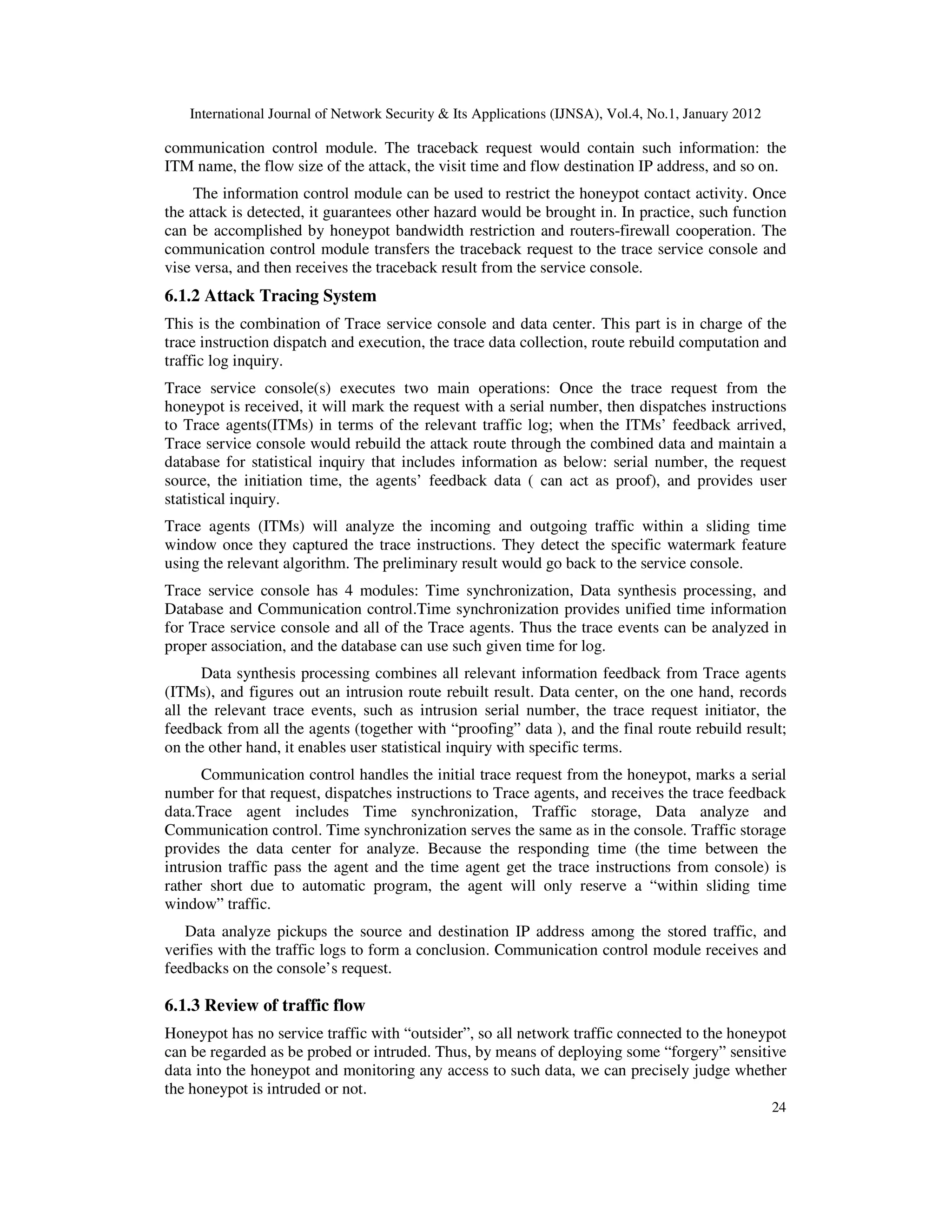 International Journal of Network Security & Its Applications (IJNSA), Vol.4, No.1, January 2012
24
communication control module. The traceback request would contain such information: the
ITM name, the flow size of the attack, the visit time and flow destination IP address, and so on.
The information control module can be used to restrict the honeypot contact activity. Once
the attack is detected, it guarantees other hazard would be brought in. In practice, such function
can be accomplished by honeypot bandwidth restriction and routers-firewall cooperation. The
communication control module transfers the traceback request to the trace service console and
vise versa, and then receives the traceback result from the service console.
6.1.2 Attack Tracing System
This is the combination of Trace service console and data center. This part is in charge of the
trace instruction dispatch and execution, the trace data collection, route rebuild computation and
traffic log inquiry.
Trace service console(s) executes two main operations: Once the trace request from the
honeypot is received, it will mark the request with a serial number, then dispatches instructions
to Trace agents(ITMs) in terms of the relevant traffic log; when the ITMs’ feedback arrived,
Trace service console would rebuild the attack route through the combined data and maintain a
database for statistical inquiry that includes information as below: serial number, the request
source, the initiation time, the agents’ feedback data ( can act as proof), and provides user
statistical inquiry.
Trace agents (ITMs) will analyze the incoming and outgoing traffic within a sliding time
window once they captured the trace instructions. They detect the specific watermark feature
using the relevant algorithm. The preliminary result would go back to the service console.
Trace service console has 4 modules: Time synchronization, Data synthesis processing, and
Database and Communication control.Time synchronization provides unified time information
for Trace service console and all of the Trace agents. Thus the trace events can be analyzed in
proper association, and the database can use such given time for log.
Data synthesis processing combines all relevant information feedback from Trace agents
(ITMs), and figures out an intrusion route rebuilt result. Data center, on the one hand, records
all the relevant trace events, such as intrusion serial number, the trace request initiator, the
feedback from all the agents (together with “proofing” data ), and the final route rebuild result;
on the other hand, it enables user statistical inquiry with specific terms.
Communication control handles the initial trace request from the honeypot, marks a serial
number for that request, dispatches instructions to Trace agents, and receives the trace feedback
data.Trace agent includes Time synchronization, Traffic storage, Data analyze and
Communication control. Time synchronization serves the same as in the console. Traffic storage
provides the data center for analyze. Because the responding time (the time between the
intrusion traffic pass the agent and the time agent get the trace instructions from console) is
rather short due to automatic program, the agent will only reserve a “within sliding time
window” traffic.
Data analyze pickups the source and destination IP address among the stored traffic, and
verifies with the traffic logs to form a conclusion. Communication control module receives and
feedbacks on the console’s request.
6.1.3 Review of traffic flow
Honeypot has no service traffic with “outsider”, so all network traffic connected to the honeypot
can be regarded as be probed or intruded. Thus, by means of deploying some “forgery” sensitive
data into the honeypot and monitoring any access to such data, we can precisely judge whether
the honeypot is intruded or not.
 