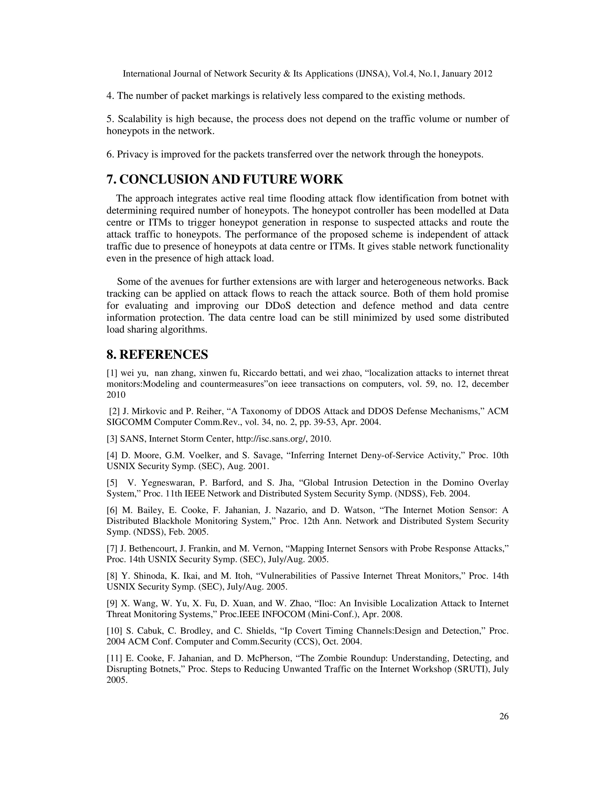 International Journal of Network Security & Its Applications (IJNSA), Vol.4, No.1, January 2012
26
4. The number of packet markings is relatively less compared to the existing methods.
5. Scalability is high because, the process does not depend on the traffic volume or number of
honeypots in the network.
6. Privacy is improved for the packets transferred over the network through the honeypots.
7. CONCLUSION AND FUTURE WORK
The approach integrates active real time flooding attack flow identification from botnet with
determining required number of honeypots. The honeypot controller has been modelled at Data
centre or ITMs to trigger honeypot generation in response to suspected attacks and route the
attack traffic to honeypots. The performance of the proposed scheme is independent of attack
traffic due to presence of honeypots at data centre or ITMs. It gives stable network functionality
even in the presence of high attack load.
Some of the avenues for further extensions are with larger and heterogeneous networks. Back
tracking can be applied on attack flows to reach the attack source. Both of them hold promise
for evaluating and improving our DDoS detection and defence method and data centre
information protection. The data centre load can be still minimized by used some distributed
load sharing algorithms.
8. REFERENCES
[1] wei yu, nan zhang, xinwen fu, Riccardo bettati, and wei zhao, “localization attacks to internet threat
monitors:Modeling and countermeasures”on ieee transactions on computers, vol. 59, no. 12, december
2010
[2] J. Mirkovic and P. Reiher, “A Taxonomy of DDOS Attack and DDOS Defense Mechanisms,” ACM
SIGCOMM Computer Comm.Rev., vol. 34, no. 2, pp. 39-53, Apr. 2004.
[3] SANS, Internet Storm Center, http://isc.sans.org/, 2010.
[4] D. Moore, G.M. Voelker, and S. Savage, “Inferring Internet Deny-of-Service Activity,” Proc. 10th
USNIX Security Symp. (SEC), Aug. 2001.
[5] V. Yegneswaran, P. Barford, and S. Jha, “Global Intrusion Detection in the Domino Overlay
System,” Proc. 11th IEEE Network and Distributed System Security Symp. (NDSS), Feb. 2004.
[6] M. Bailey, E. Cooke, F. Jahanian, J. Nazario, and D. Watson, “The Internet Motion Sensor: A
Distributed Blackhole Monitoring System,” Proc. 12th Ann. Network and Distributed System Security
Symp. (NDSS), Feb. 2005.
[7] J. Bethencourt, J. Frankin, and M. Vernon, “Mapping Internet Sensors with Probe Response Attacks,”
Proc. 14th USNIX Security Symp. (SEC), July/Aug. 2005.
[8] Y. Shinoda, K. Ikai, and M. Itoh, “Vulnerabilities of Passive Internet Threat Monitors,” Proc. 14th
USNIX Security Symp. (SEC), July/Aug. 2005.
[9] X. Wang, W. Yu, X. Fu, D. Xuan, and W. Zhao, “Iloc: An Invisible Localization Attack to Internet
Threat Monitoring Systems,” Proc.IEEE INFOCOM (Mini-Conf.), Apr. 2008.
[10] S. Cabuk, C. Brodley, and C. Shields, “Ip Covert Timing Channels:Design and Detection,” Proc.
2004 ACM Conf. Computer and Comm.Security (CCS), Oct. 2004.
[11] E. Cooke, F. Jahanian, and D. McPherson, “The Zombie Roundup: Understanding, Detecting, and
Disrupting Botnets,” Proc. Steps to Reducing Unwanted Traffic on the Internet Workshop (SRUTI), July
2005.
 