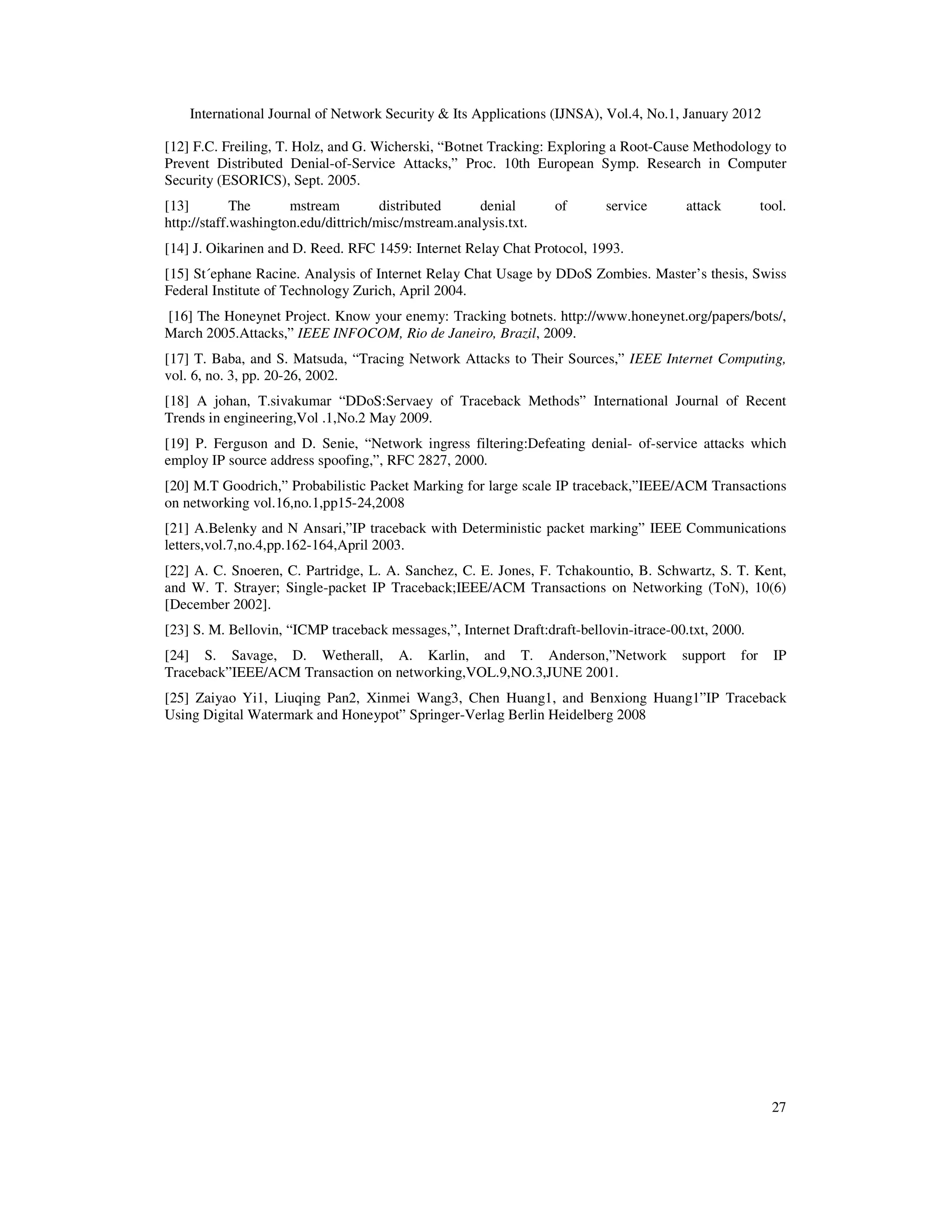 International Journal of Network Security & Its Applications (IJNSA), Vol.4, No.1, January 2012
27
[12] F.C. Freiling, T. Holz, and G. Wicherski, “Botnet Tracking: Exploring a Root-Cause Methodology to
Prevent Distributed Denial-of-Service Attacks,” Proc. 10th European Symp. Research in Computer
Security (ESORICS), Sept. 2005.
[13] The mstream distributed denial of service attack tool.
http://staff.washington.edu/dittrich/misc/mstream.analysis.txt.
[14] J. Oikarinen and D. Reed. RFC 1459: Internet Relay Chat Protocol, 1993.
[15] St´ephane Racine. Analysis of Internet Relay Chat Usage by DDoS Zombies. Master’s thesis, Swiss
Federal Institute of Technology Zurich, April 2004.
[16] The Honeynet Project. Know your enemy: Tracking botnets. http://www.honeynet.org/papers/bots/,
March 2005.Attacks,” IEEE INFOCOM, Rio de Janeiro, Brazil, 2009.
[17] T. Baba, and S. Matsuda, “Tracing Network Attacks to Their Sources,” IEEE Internet Computing,
vol. 6, no. 3, pp. 20-26, 2002.
[18] A johan, T.sivakumar “DDoS:Servaey of Traceback Methods” International Journal of Recent
Trends in engineering,Vol .1,No.2 May 2009.
[19] P. Ferguson and D. Senie, “Network ingress filtering:Defeating denial- of-service attacks which
employ IP source address spoofing,”, RFC 2827, 2000.
[20] M.T Goodrich,” Probabilistic Packet Marking for large scale IP traceback,”IEEE/ACM Transactions
on networking vol.16,no.1,pp15-24,2008
[21] A.Belenky and N Ansari,”IP traceback with Deterministic packet marking” IEEE Communications
letters,vol.7,no.4,pp.162-164,April 2003.
[22] A. C. Snoeren, C. Partridge, L. A. Sanchez, C. E. Jones, F. Tchakountio, B. Schwartz, S. T. Kent,
and W. T. Strayer; Single-packet IP Traceback;IEEE/ACM Transactions on Networking (ToN), 10(6)
[December 2002].
[23] S. M. Bellovin, “ICMP traceback messages,”, Internet Draft:draft-bellovin-itrace-00.txt, 2000.
[24] S. Savage, D. Wetherall, A. Karlin, and T. Anderson,”Network support for IP
Traceback”IEEE/ACM Transaction on networking,VOL.9,NO.3,JUNE 2001.
[25] Zaiyao Yi1, Liuqing Pan2, Xinmei Wang3, Chen Huang1, and Benxiong Huang1”IP Traceback
Using Digital Watermark and Honeypot” Springer-Verlag Berlin Heidelberg 2008
 