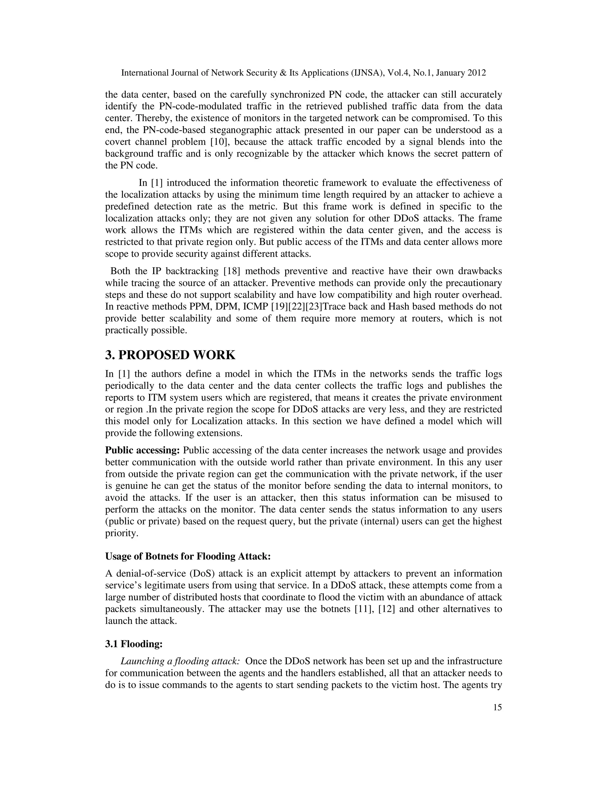 International Journal of Network Security & Its Applications (IJNSA), Vol.4, No.1, January 2012
15
the data center, based on the carefully synchronized PN code, the attacker can still accurately
identify the PN-code-modulated traffic in the retrieved published traffic data from the data
center. Thereby, the existence of monitors in the targeted network can be compromised. To this
end, the PN-code-based steganographic attack presented in our paper can be understood as a
covert channel problem [10], because the attack traffic encoded by a signal blends into the
background traffic and is only recognizable by the attacker which knows the secret pattern of
the PN code.
In [1] introduced the information theoretic framework to evaluate the effectiveness of
the localization attacks by using the minimum time length required by an attacker to achieve a
predefined detection rate as the metric. But this frame work is defined in specific to the
localization attacks only; they are not given any solution for other DDoS attacks. The frame
work allows the ITMs which are registered within the data center given, and the access is
restricted to that private region only. But public access of the ITMs and data center allows more
scope to provide security against different attacks.
Both the IP backtracking [18] methods preventive and reactive have their own drawbacks
while tracing the source of an attacker. Preventive methods can provide only the precautionary
steps and these do not support scalability and have low compatibility and high router overhead.
In reactive methods PPM, DPM, ICMP [19][22][23]Trace back and Hash based methods do not
provide better scalability and some of them require more memory at routers, which is not
practically possible.
3. PROPOSED WORK
In [1] the authors define a model in which the ITMs in the networks sends the traffic logs
periodically to the data center and the data center collects the traffic logs and publishes the
reports to ITM system users which are registered, that means it creates the private environment
or region .In the private region the scope for DDoS attacks are very less, and they are restricted
this model only for Localization attacks. In this section we have defined a model which will
provide the following extensions.
Public accessing: Public accessing of the data center increases the network usage and provides
better communication with the outside world rather than private environment. In this any user
from outside the private region can get the communication with the private network, if the user
is genuine he can get the status of the monitor before sending the data to internal monitors, to
avoid the attacks. If the user is an attacker, then this status information can be misused to
perform the attacks on the monitor. The data center sends the status information to any users
(public or private) based on the request query, but the private (internal) users can get the highest
priority.
Usage of Botnets for Flooding Attack:
A denial-of-service (DoS) attack is an explicit attempt by attackers to prevent an information
service’s legitimate users from using that service. In a DDoS attack, these attempts come from a
large number of distributed hosts that coordinate to flood the victim with an abundance of attack
packets simultaneously. The attacker may use the botnets [11], [12] and other alternatives to
launch the attack.
3.1 Flooding:
Launching a flooding attack: Once the DDoS network has been set up and the infrastructure
for communication between the agents and the handlers established, all that an attacker needs to
do is to issue commands to the agents to start sending packets to the victim host. The agents try
 