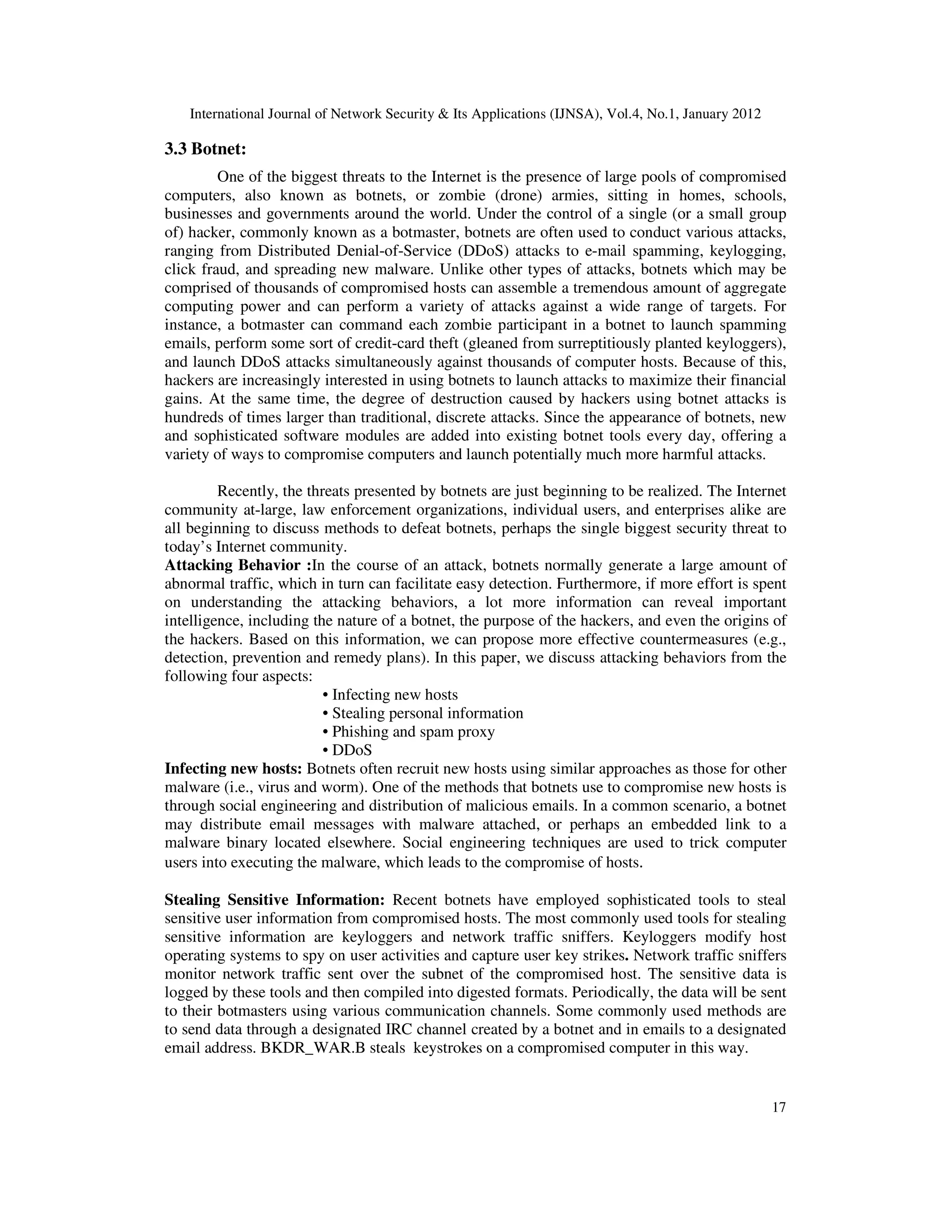 International Journal of Network Security & Its Applications (IJNSA), Vol.4, No.1, January 2012
17
3.3 Botnet:
One of the biggest threats to the Internet is the presence of large pools of compromised
computers, also known as botnets, or zombie (drone) armies, sitting in homes, schools,
businesses and governments around the world. Under the control of a single (or a small group
of) hacker, commonly known as a botmaster, botnets are often used to conduct various attacks,
ranging from Distributed Denial-of-Service (DDoS) attacks to e-mail spamming, keylogging,
click fraud, and spreading new malware. Unlike other types of attacks, botnets which may be
comprised of thousands of compromised hosts can assemble a tremendous amount of aggregate
computing power and can perform a variety of attacks against a wide range of targets. For
instance, a botmaster can command each zombie participant in a botnet to launch spamming
emails, perform some sort of credit-card theft (gleaned from surreptitiously planted keyloggers),
and launch DDoS attacks simultaneously against thousands of computer hosts. Because of this,
hackers are increasingly interested in using botnets to launch attacks to maximize their financial
gains. At the same time, the degree of destruction caused by hackers using botnet attacks is
hundreds of times larger than traditional, discrete attacks. Since the appearance of botnets, new
and sophisticated software modules are added into existing botnet tools every day, offering a
variety of ways to compromise computers and launch potentially much more harmful attacks.
Recently, the threats presented by botnets are just beginning to be realized. The Internet
community at-large, law enforcement organizations, individual users, and enterprises alike are
all beginning to discuss methods to defeat botnets, perhaps the single biggest security threat to
today’s Internet community.
Attacking Behavior :In the course of an attack, botnets normally generate a large amount of
abnormal traffic, which in turn can facilitate easy detection. Furthermore, if more effort is spent
on understanding the attacking behaviors, a lot more information can reveal important
intelligence, including the nature of a botnet, the purpose of the hackers, and even the origins of
the hackers. Based on this information, we can propose more effective countermeasures (e.g.,
detection, prevention and remedy plans). In this paper, we discuss attacking behaviors from the
following four aspects:
• Infecting new hosts
• Stealing personal information
• Phishing and spam proxy
• DDoS
Infecting new hosts: Botnets often recruit new hosts using similar approaches as those for other
malware (i.e., virus and worm). One of the methods that botnets use to compromise new hosts is
through social engineering and distribution of malicious emails. In a common scenario, a botnet
may distribute email messages with malware attached, or perhaps an embedded link to a
malware binary located elsewhere. Social engineering techniques are used to trick computer
users into executing the malware, which leads to the compromise of hosts.
Stealing Sensitive Information: Recent botnets have employed sophisticated tools to steal
sensitive user information from compromised hosts. The most commonly used tools for stealing
sensitive information are keyloggers and network traffic sniffers. Keyloggers modify host
operating systems to spy on user activities and capture user key strikes. Network traffic sniffers
monitor network traffic sent over the subnet of the compromised host. The sensitive data is
logged by these tools and then compiled into digested formats. Periodically, the data will be sent
to their botmasters using various communication channels. Some commonly used methods are
to send data through a designated IRC channel created by a botnet and in emails to a designated
email address. BKDR_WAR.B steals keystrokes on a compromised computer in this way.
 