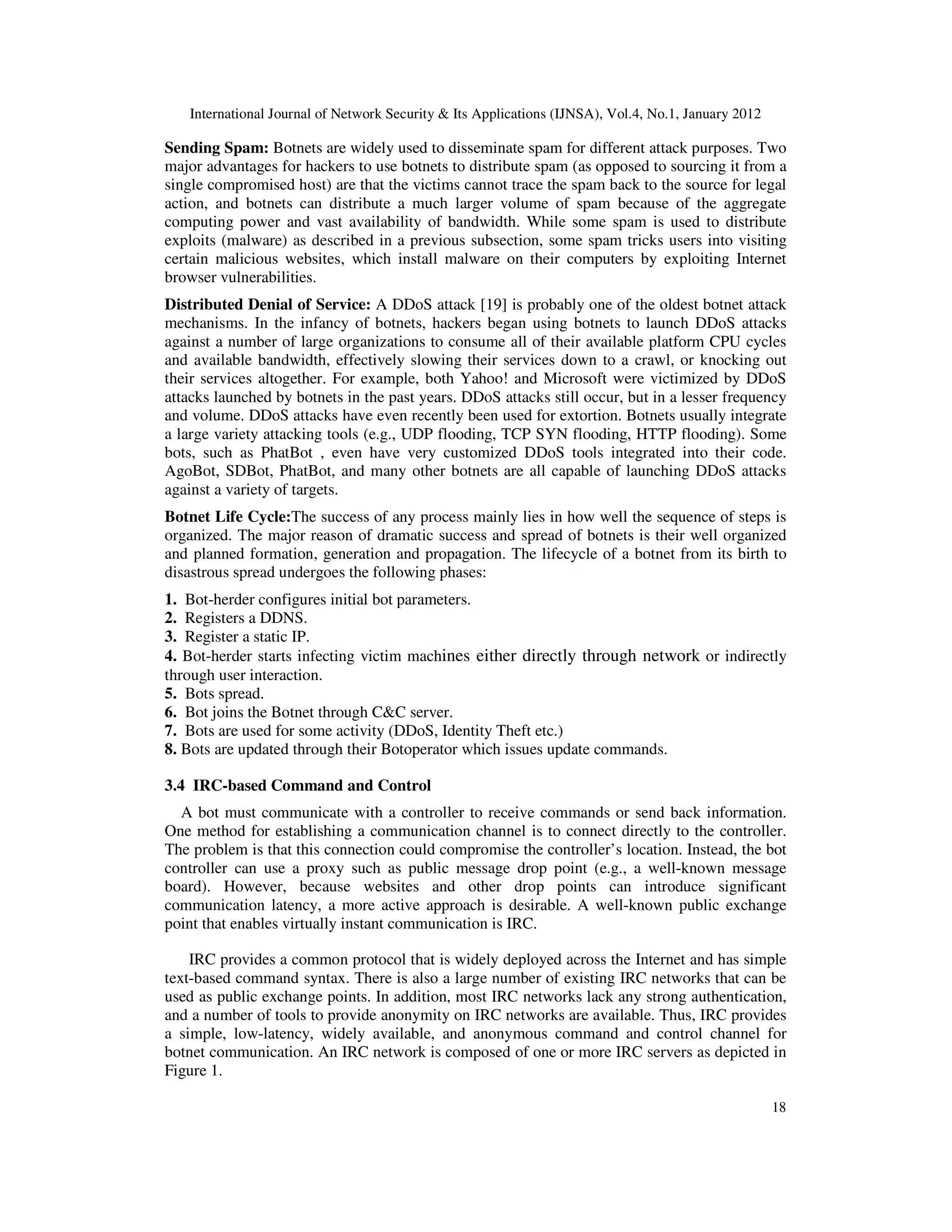 International Journal of Network Security & Its Applications (IJNSA), Vol.4, No.1, January 2012
18
Sending Spam: Botnets are widely used to disseminate spam for different attack purposes. Two
major advantages for hackers to use botnets to distribute spam (as opposed to sourcing it from a
single compromised host) are that the victims cannot trace the spam back to the source for legal
action, and botnets can distribute a much larger volume of spam because of the aggregate
computing power and vast availability of bandwidth. While some spam is used to distribute
exploits (malware) as described in a previous subsection, some spam tricks users into visiting
certain malicious websites, which install malware on their computers by exploiting Internet
browser vulnerabilities.
Distributed Denial of Service: A DDoS attack [19] is probably one of the oldest botnet attack
mechanisms. In the infancy of botnets, hackers began using botnets to launch DDoS attacks
against a number of large organizations to consume all of their available platform CPU cycles
and available bandwidth, effectively slowing their services down to a crawl, or knocking out
their services altogether. For example, both Yahoo! and Microsoft were victimized by DDoS
attacks launched by botnets in the past years. DDoS attacks still occur, but in a lesser frequency
and volume. DDoS attacks have even recently been used for extortion. Botnets usually integrate
a large variety attacking tools (e.g., UDP flooding, TCP SYN flooding, HTTP flooding). Some
bots, such as PhatBot , even have very customized DDoS tools integrated into their code.
AgoBot, SDBot, PhatBot, and many other botnets are all capable of launching DDoS attacks
against a variety of targets.
Botnet Life Cycle:The success of any process mainly lies in how well the sequence of steps is
organized. The major reason of dramatic success and spread of botnets is their well organized
and planned formation, generation and propagation. The lifecycle of a botnet from its birth to
disastrous spread undergoes the following phases:
1. Bot-herder configures initial bot parameters.
2. Registers a DDNS.
3. Register a static IP.
4. Bot-herder starts infecting victim machines either directly through network or indirectly
through user interaction.
5. Bots spread.
6. Bot joins the Botnet through C&C server.
7. Bots are used for some activity (DDoS, Identity Theft etc.)
8. Bots are updated through their Botoperator which issues update commands.
3.4 IRC-based Command and Control
A bot must communicate with a controller to receive commands or send back information.
One method for establishing a communication channel is to connect directly to the controller.
The problem is that this connection could compromise the controller’s location. Instead, the bot
controller can use a proxy such as public message drop point (e.g., a well-known message
board). However, because websites and other drop points can introduce significant
communication latency, a more active approach is desirable. A well-known public exchange
point that enables virtually instant communication is IRC.
IRC provides a common protocol that is widely deployed across the Internet and has simple
text-based command syntax. There is also a large number of existing IRC networks that can be
used as public exchange points. In addition, most IRC networks lack any strong authentication,
and a number of tools to provide anonymity on IRC networks are available. Thus, IRC provides
a simple, low-latency, widely available, and anonymous command and control channel for
botnet communication. An IRC network is composed of one or more IRC servers as depicted in
Figure 1.
 
