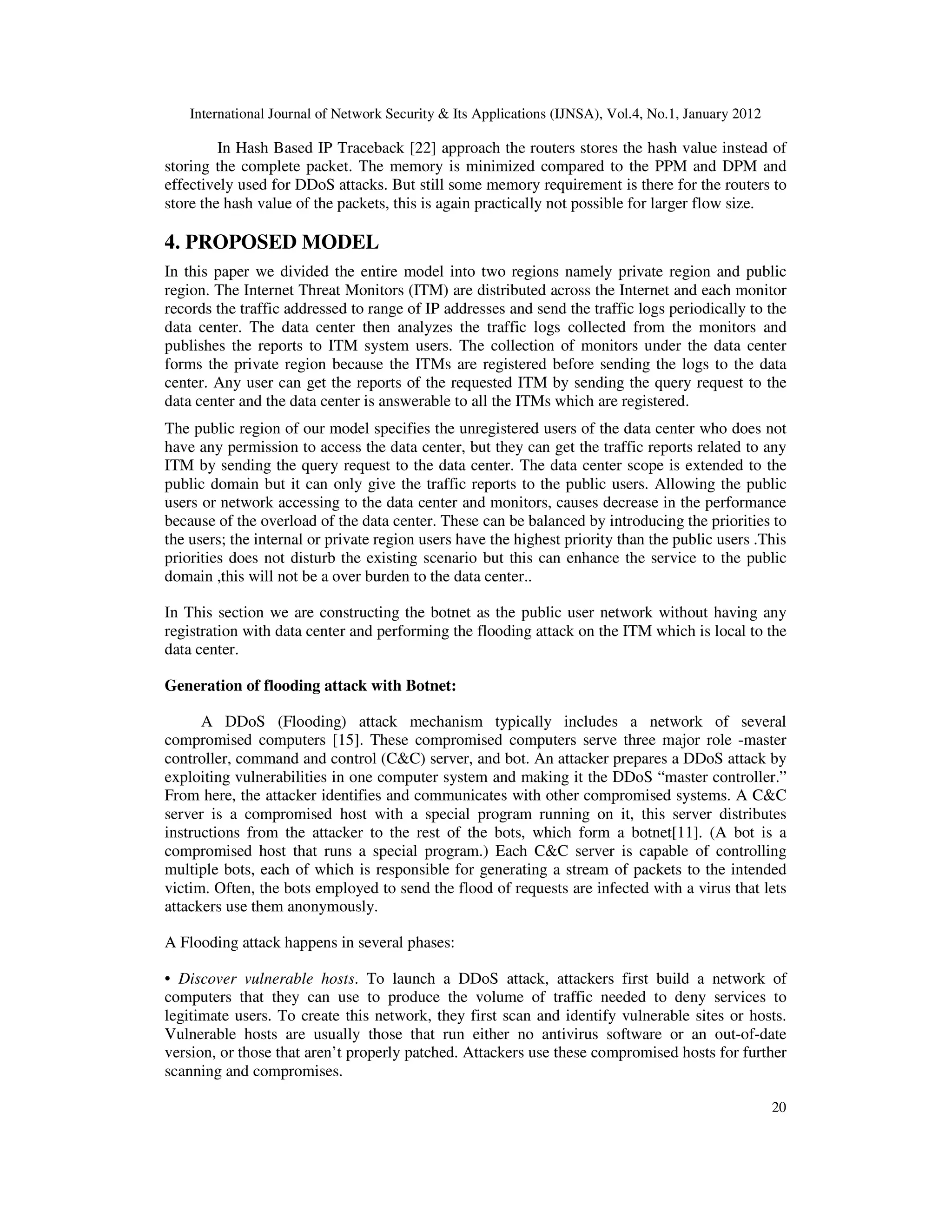 International Journal of Network Security & Its Applications (IJNSA), Vol.4, No.1, January 2012
20
In Hash Based IP Traceback [22] approach the routers stores the hash value instead of
storing the complete packet. The memory is minimized compared to the PPM and DPM and
effectively used for DDoS attacks. But still some memory requirement is there for the routers to
store the hash value of the packets, this is again practically not possible for larger flow size.
4. PROPOSED MODEL
In this paper we divided the entire model into two regions namely private region and public
region. The Internet Threat Monitors (ITM) are distributed across the Internet and each monitor
records the traffic addressed to range of IP addresses and send the traffic logs periodically to the
data center. The data center then analyzes the traffic logs collected from the monitors and
publishes the reports to ITM system users. The collection of monitors under the data center
forms the private region because the ITMs are registered before sending the logs to the data
center. Any user can get the reports of the requested ITM by sending the query request to the
data center and the data center is answerable to all the ITMs which are registered.
The public region of our model specifies the unregistered users of the data center who does not
have any permission to access the data center, but they can get the traffic reports related to any
ITM by sending the query request to the data center. The data center scope is extended to the
public domain but it can only give the traffic reports to the public users. Allowing the public
users or network accessing to the data center and monitors, causes decrease in the performance
because of the overload of the data center. These can be balanced by introducing the priorities to
the users; the internal or private region users have the highest priority than the public users .This
priorities does not disturb the existing scenario but this can enhance the service to the public
domain ,this will not be a over burden to the data center..
In This section we are constructing the botnet as the public user network without having any
registration with data center and performing the flooding attack on the ITM which is local to the
data center.
Generation of flooding attack with Botnet:
A DDoS (Flooding) attack mechanism typically includes a network of several
compromised computers [15]. These compromised computers serve three major role -master
controller, command and control (C&C) server, and bot. An attacker prepares a DDoS attack by
exploiting vulnerabilities in one computer system and making it the DDoS “master controller.”
From here, the attacker identifies and communicates with other compromised systems. A C&C
server is a compromised host with a special program running on it, this server distributes
instructions from the attacker to the rest of the bots, which form a botnet[11]. (A bot is a
compromised host that runs a special program.) Each C&C server is capable of controlling
multiple bots, each of which is responsible for generating a stream of packets to the intended
victim. Often, the bots employed to send the flood of requests are infected with a virus that lets
attackers use them anonymously.
A Flooding attack happens in several phases:
• Discover vulnerable hosts. To launch a DDoS attack, attackers first build a network of
computers that they can use to produce the volume of traffic needed to deny services to
legitimate users. To create this network, they first scan and identify vulnerable sites or hosts.
Vulnerable hosts are usually those that run either no antivirus software or an out-of-date
version, or those that aren’t properly patched. Attackers use these compromised hosts for further
scanning and compromises.
 