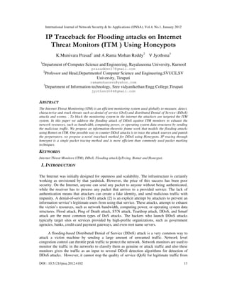 International Journal of Network Security & Its Applications (IJNSA), Vol.4, No.1, January 2012
DOI : 10.5121/ijnsa.2012.4102 13
IP Traceback for Flooding attacks on Internet
Threat Monitors (ITM ) Using Honeypots
K.Munivara Prasad1
and A.Rama Mohan Reddy2
V Jyothsna3
1
Department of Computer Science and Engineering, Rayalaseema University, Kurnool
prasadkmv27@gmail.com
2
Professor and Head,Departmentof Computer Science and Engineering,SVUCE,SV
University, Tirupati
ramamohansvu@yahoo.com
3
Department of Information technology, Sree vidyanikethan Engg.College,Tirupati
jyothsn1684@gmail.com
ABSTRACT
The Internet Threat Monitoring (ITM) is an efficient monitoring system used globally to measure, detect,
characterize and track threats such as denial of service (DoS) and distributed Denial of Service (DDoS)
attacks and worms. . To block the monitoring system in the internet the attackers are targeted the ITM
system. In this paper we address the flooding attack of DDoS against ITM monitors to exhaust the
network resources, such as bandwidth, computing power, or operating system data structures by sending
the malicious traffic. We propose an information-theoretic frame work that models the flooding attacks
using Botnet on ITM. One possible way to counter DDoS attacks is to trace the attack sources and punish
the perpetrators. we propose a novel traceback method for DDoS using Honeypots. IP tracing through
honeypot is a single packet tracing method and is more efficient than commonly used packet marking
techniques.
KEYWORDS
Internet Threat Monitors (ITM), DDoS, Flooding attack,IpTrcing, Botnet and Honeypot.
1. INTRODUCTION
The Internet was initially designed for openness and scalability. The infrastructure is certainly
working as envisioned by that yardstick. However, the price of this success has been poor
security. On the Internet, anyone can send any packet to anyone without being authenticated,
while the receiver has to process any packet that arrives to a provided service. The lack of
authentication means that attackers can create a fake identity, and send malicious traffic with
impunity. A denial-of-service (DoS) attack [2] is an explicit attempt by attackers to prevent an
information service’s legitimate users from using that service. These attacks, attempt to exhaust
the victim’s resources, such as network bandwidth, computing power, or operating system data
structures. Flood attack, Ping of Death attack, SYN attack, Teardrop attack, DDoS, and Smurf
attack are the most common types of DoS attacks. The hackers who launch DDoS attacks
typically target sites or services provided by high-profile organizations, such as government
agencies, banks, credit-card payment gateways, and even root name servers.
A flooding-based Distributed Denial of Service (DDoS) attack is a very common way to
attack a victim machine by sending a large amount of unwanted traffic. Network level
congestion control can throttle peak traffic to protect the network. Network monitors are used to
monitor the traffic in the networks to classify them as genuine or attack traffic and also these
monitors gives the traffic as an input to several DDoS detection algorithms for detection of
DDoS attacks. However, it cannot stop the quality of service (QoS) for legitimate traffic from
 