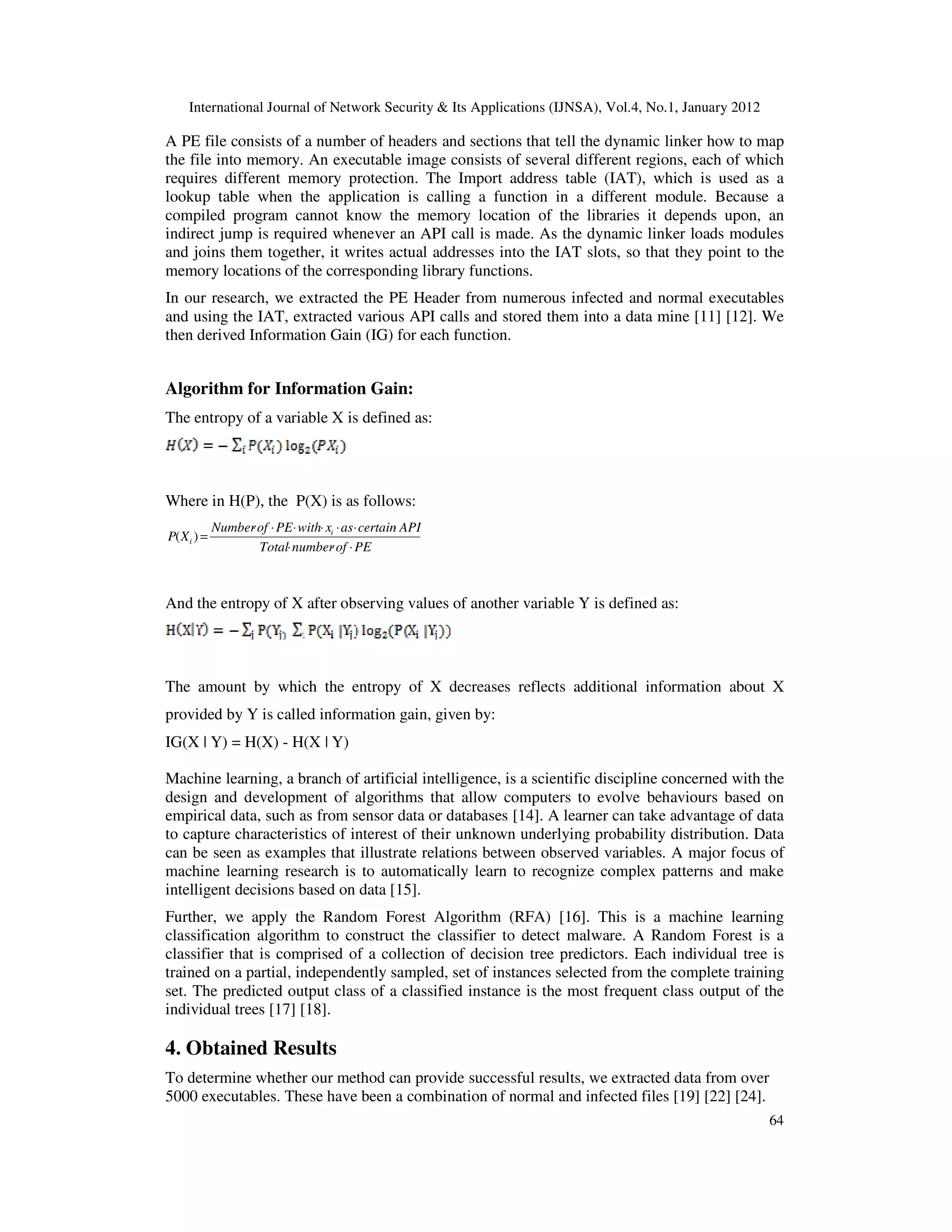 International Journal of Network Security & Its Applications (IJNSA), Vol.4, No.1, January 2012
64
A PE file consists of a number of headers and sections that tell the dynamic linker how to map
the file into memory. An executable image consists of several different regions, each of which
requires different memory protection. The Import address table (IAT), which is used as a
lookup table when the application is calling a function in a different module. Because a
compiled program cannot know the memory location of the libraries it depends upon, an
indirect jump is required whenever an API call is made. As the dynamic linker loads modules
and joins them together, it writes actual addresses into the IAT slots, so that they point to the
memory locations of the corresponding library functions.
In our research, we extracted the PE Header from numerous infected and normal executables
and using the IAT, extracted various API calls and stored them into a data mine [11] [12]. We
then derived Information Gain (IG) for each function.
Algorithm for Information Gain:
The entropy of a variable X is defined as:
Where in H(P), the P(X) is as follows:
PEofnumberTotal
APIcertainasxwithPEofNumber
XP i
i
⋅⋅⋅
⋅⋅⋅⋅⋅⋅⋅
=)(
And the entropy of X after observing values of another variable Y is defined as:
The amount by which the entropy of X decreases reflects additional information about X
provided by Y is called information gain, given by:
IG(X | Y) = H(X) - H(X | Y)
Machine learning, a branch of artificial intelligence, is a scientific discipline concerned with the
design and development of algorithms that allow computers to evolve behaviours based on
empirical data, such as from sensor data or databases [14]. A learner can take advantage of data
to capture characteristics of interest of their unknown underlying probability distribution. Data
can be seen as examples that illustrate relations between observed variables. A major focus of
machine learning research is to automatically learn to recognize complex patterns and make
intelligent decisions based on data [15].
Further, we apply the Random Forest Algorithm (RFA) [16]. This is a machine learning
classification algorithm to construct the classifier to detect malware. A Random Forest is a
classifier that is comprised of a collection of decision tree predictors. Each individual tree is
trained on a partial, independently sampled, set of instances selected from the complete training
set. The predicted output class of a classified instance is the most frequent class output of the
individual trees [17] [18].
4. Obtained Results
To determine whether our method can provide successful results, we extracted data from over
5000 executables. These have been a combination of normal and infected files [19] [22] [24].
 