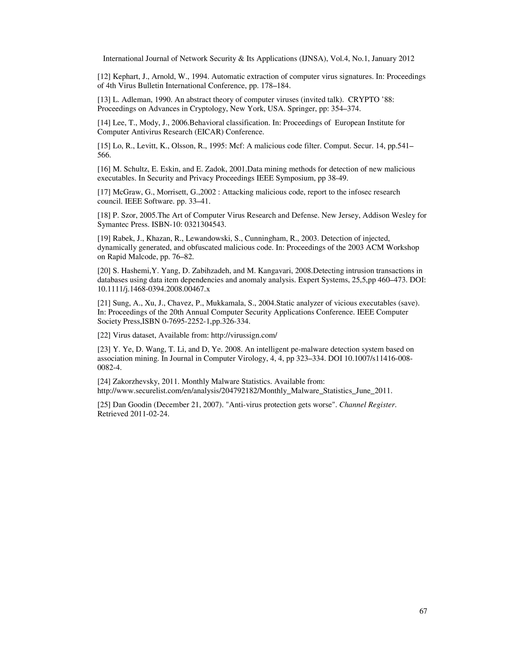 International Journal of Network Security & Its Applications (IJNSA), Vol.4, No.1, January 2012
67
[12] Kephart, J., Arnold, W., 1994. Automatic extraction of computer virus signatures. In: Proceedings
of 4th Virus Bulletin International Conference, pp. 178–184.
[13] L. Adleman, 1990. An abstract theory of computer viruses (invited talk). CRYPTO ’88:
Proceedings on Advances in Cryptology, New York, USA. Springer, pp: 354–374.
[14] Lee, T., Mody, J., 2006.Behavioral classification. In: Proceedings of European Institute for
Computer Antivirus Research (EICAR) Conference.
[15] Lo, R., Levitt, K., Olsson, R., 1995: Mcf: A malicious code filter. Comput. Secur. 14, pp.541–
566.
[16] M. Schultz, E. Eskin, and E. Zadok, 2001.Data mining methods for detection of new malicious
executables. In Security and Privacy Proceedings IEEE Symposium, pp 38-49.
[17] McGraw, G., Morrisett, G.,2002 : Attacking malicious code, report to the infosec research
council. IEEE Software. pp. 33–41.
[18] P. Szor, 2005.The Art of Computer Virus Research and Defense. New Jersey, Addison Wesley for
Symantec Press. ISBN-10: 0321304543.
[19] Rabek, J., Khazan, R., Lewandowski, S., Cunningham, R., 2003. Detection of injected,
dynamically generated, and obfuscated malicious code. In: Proceedings of the 2003 ACM Workshop
on Rapid Malcode, pp. 76–82.
[20] S. Hashemi,Y. Yang, D. Zabihzadeh, and M. Kangavari, 2008.Detecting intrusion transactions in
databases using data item dependencies and anomaly analysis. Expert Systems, 25,5,pp 460–473. DOI:
10.1111/j.1468-0394.2008.00467.x
[21] Sung, A., Xu, J., Chavez, P., Mukkamala, S., 2004.Static analyzer of vicious executables (save).
In: Proceedings of the 20th Annual Computer Security Applications Conference. IEEE Computer
Society Press,ISBN 0-7695-2252-1,pp.326-334.
[22] Virus dataset, Available from: http://virussign.com/
[23] Y. Ye, D. Wang, T. Li, and D, Ye. 2008. An intelligent pe-malware detection system based on
association mining. In Journal in Computer Virology, 4, 4, pp 323–334. DOI 10.1007/s11416-008-
0082-4.
[24] Zakorzhevsky, 2011. Monthly Malware Statistics. Available from:
http://www.securelist.com/en/analysis/204792182/Monthly_Malware_Statistics_June_2011.
[25] Dan Goodin (December 21, 2007). "Anti-virus protection gets worse". Channel Register.
Retrieved 2011-02-24.
 