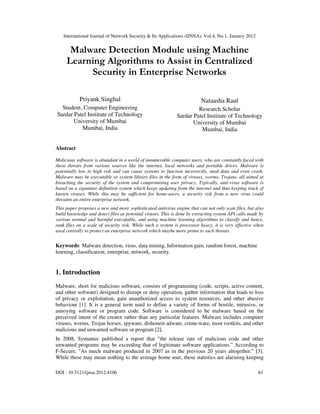 International Journal of Network Security & Its Applications (IJNSA), Vol.4, No.1, January 2012
DOI : 10.5121/ijnsa.2012.4106 61
Malware Detection Module using Machine
Learning Algorithms to Assist in Centralized
Security in Enterprise Networks
Priyank Singhal
Student, Computer Engineering
Sardar Patel Institute of Technology
University of Mumbai
Mumbai, India
Nataasha Raul
Research Scholar
Sardar Patel Institute of Technology
University of Mumbai
Mumbai, India
Abstract
Malicious software is abundant in a world of innumerable computer users, who are constantly faced with
these threats from various sources like the internet, local networks and portable drives. Malware is
potentially low to high risk and can cause systems to function incorrectly, steal data and even crash.
Malware may be executable or system library files in the form of viruses, worms, Trojans, all aimed at
breaching the security of the system and compromising user privacy. Typically, anti-virus software is
based on a signature definition system which keeps updating from the internet and thus keeping track of
known viruses. While this may be sufficient for home-users, a security risk from a new virus could
threaten an entire enterprise network.
This paper proposes a new and more sophisticated antivirus engine that can not only scan files, but also
build knowledge and detect files as potential viruses. This is done by extracting system API calls made by
various normal and harmful executable, and using machine learning algorithms to classify and hence,
rank files on a scale of security risk. While such a system is processor heavy, it is very effective when
used centrally to protect an enterprise network which maybe more prone to such threats.
Keywords: Malware detection, virus, data mining, Information gain, random forest, machine
learning, classification, enterprise, network, security.
1. Introduction
Malware, short for malicious software, consists of programming (code, scripts, active content,
and other software) designed to disrupt or deny operation, gather information that leads to loss
of privacy or exploitation, gain unauthorized access to system resources, and other abusive
behaviour [1]. It is a general term used to define a variety of forms of hostile, intrusive, or
annoying software or program code. Software is considered to be malware based on the
perceived intent of the creator rather than any particular features. Malware includes computer
viruses, worms, Trojan horses, spyware, dishonest adware, crime-ware, most rootkits, and other
malicious and unwanted software or program [2].
In 2008, Symantec published a report that "the release rate of malicious code and other
unwanted programs may be exceeding that of legitimate software applications.” According to
F-Secure, "As much malware produced in 2007 as in the previous 20 years altogether.” [3].
While these may mean nothing to the average home user, these statistics are alarming keeping
 