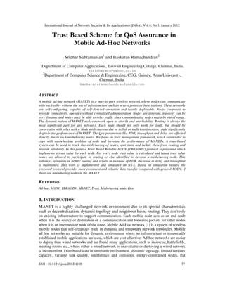 International Journal of Network Security & Its Applications (IJNSA), Vol.4, No.1, January 2012
DOI : 10.5121/ijnsa.2012.4108 77
Trust Based Scheme for QoS Assurance in
Mobile Ad-Hoc Networks
Sridhar Subramanian1
and Baskaran Ramachandran2
1
Department of Computer Applications, Easwari Engineering College, Chennai, India.
ssridharmca@yahoo.co.in
2
Department of Computer Science & Engineering, CEG, Guindy, Anna University,
Chennai, India.
baskaran.ramachandran@gmail.com
ABSTRACT
A mobile ad-hoc network (MANET) is a peer-to-peer wireless network where nodes can communicate
with each other without the use of infrastructure such as access points or base stations. These networks
are self-configuring, capable of self-directed operation and hastily deployable. Nodes cooperate to
provide connectivity, operates without centralized administration. Nodes are itinerant, topology can be
very dynamic and nodes must be able to relay traffic since communicating nodes might be out of range.
The dynamic nature of MANET makes network open to attacks and unreliability. Routing is always the
most significant part for any networks. Each node should not only work for itself, but should be
cooperative with other nodes. Node misbehaviour due to selfish or malicious intention could significantly
degrade the performance of MANET. The Qos parameters like PDR, throughput and delay are affected
directly due to such misbehaving nodes. We focus on trust management framework, which is intended to
cope with misbehaviour problem of node and increase the performance of MANETs. A trust-based
system can be used to track this misbehaving of nodes, spot them and isolate them from routing and
provide reliability. In this paper a Trust Based Reliable AODV [TBRAODV] protocol is presented which
implements a trust value for each node. For every node trust value is calculated and based trust value
nodes are allowed to participate in routing or else identified to become a misbehaving node. This
enhances reliability in AODV routing and results in increase of PDR, decrease in delay and throughput
is maintained. This work is implemented and simulated on NS-2. Based on simulation results, the
proposed protocol provides more consistent and reliable data transfer compared with general AODV, if
there are misbehaving nodes in the MANET.
KEYWORDS
Ad-hoc, AODV, TBRAODV, MANET, Trust, Misbehaving node, Qos
1. INTRODUCTION
MANET is a highly challenged network environment due to its special characteristics
such as decentralization, dynamic topology and neighbour based routing. They don’t rely
on existing infrastructure to support communication. Each mobile node acts as an end node
when it is the source or destination of a communication and forwards packets for other nodes
when it is an intermediate node of the route. Mobile Ad-Hoc network [1] is a system of wireless
mobile nodes that self-organizes itself in dynamic and temporary network topologies. Mobile
ad hoc networks are suitable for dynamic environment where no infrastructure or temporarily
established mobile applications are used, which are cost effective. Ad hoc networks are easier
to deploy than wired networks and are found many applications, such as in rescue, battlefields,
meeting rooms etc., where either a wired network is unavailable or deploying a wired network
is inconvenient. Distributed state in unreliable environment, dynamic topology, limited network
capacity, variable link quality, interference and collisions, energy-constrained nodes, flat
 