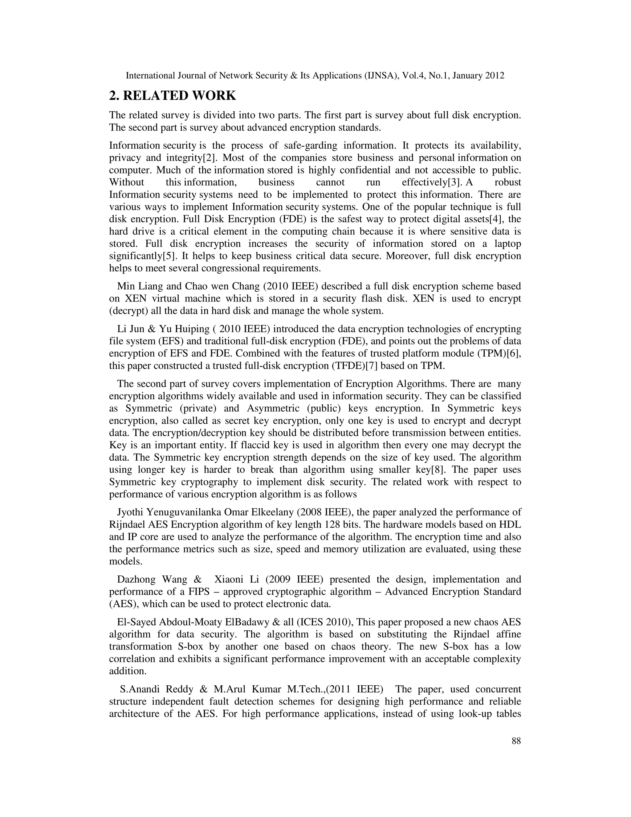 International Journal of Network Security & Its Applications (IJNSA), Vol.4, No.1, January 2012 88 2. RELATED WORK The related survey is divided into two parts. The first part is survey about full disk encryption. The second part is survey about advanced encryption standards. Information security is the process of safe-garding information. It protects its availability, privacy and integrity[2]. Most of the companies store business and personal information on computer. Much of the information stored is highly confidential and not accessible to public. Without this information, business cannot run effectively[3]. A robust Information security systems need to be implemented to protect this information. There are various ways to implement Information security systems. One of the popular technique is full disk encryption. Full Disk Encryption (FDE) is the safest way to protect digital assets[4], the hard drive is a critical element in the computing chain because it is where sensitive data is stored. Full disk encryption increases the security of information stored on a laptop significantly[5]. It helps to keep business critical data secure. Moreover, full disk encryption helps to meet several congressional requirements. Min Liang and Chao wen Chang (2010 IEEE) described a full disk encryption scheme based on XEN virtual machine which is stored in a security flash disk. XEN is used to encrypt (decrypt) all the data in hard disk and manage the whole system. Li Jun & Yu Huiping ( 2010 IEEE) introduced the data encryption technologies of encrypting file system (EFS) and traditional full-disk encryption (FDE), and points out the problems of data encryption of EFS and FDE. Combined with the features of trusted platform module (TPM)[6], this paper constructed a trusted full-disk encryption (TFDE)[7] based on TPM. The second part of survey covers implementation of Encryption Algorithms. There are many encryption algorithms widely available and used in information security. They can be classified as Symmetric (private) and Asymmetric (public) keys encryption. In Symmetric keys encryption, also called as secret key encryption, only one key is used to encrypt and decrypt data. The encryption/decryption key should be distributed before transmission between entities. Key is an important entity. If flaccid key is used in algorithm then every one may decrypt the data. The Symmetric key encryption strength depends on the size of key used. The algorithm using longer key is harder to break than algorithm using smaller key[8]. The paper uses Symmetric key cryptography to implement disk security. The related work with respect to performance of various encryption algorithm is as follows Jyothi Yenuguvanilanka Omar Elkeelany (2008 IEEE), the paper analyzed the performance of Rijndael AES Encryption algorithm of key length 128 bits. The hardware models based on HDL and IP core are used to analyze the performance of the algorithm. The encryption time and also the performance metrics such as size, speed and memory utilization are evaluated, using these models. Dazhong Wang & Xiaoni Li (2009 IEEE) presented the design, implementation and performance of a FIPS – approved cryptographic algorithm – Advanced Encryption Standard (AES), which can be used to protect electronic data. El-Sayed Abdoul-Moaty ElBadawy & all (ICES 2010), This paper proposed a new chaos AES algorithm for data security. The algorithm is based on substituting the Rijndael affine transformation S-box by another one based on chaos theory. The new S-box has a low correlation and exhibits a significant performance improvement with an acceptable complexity addition. S.Anandi Reddy & M.Arul Kumar M.Tech.,(2011 IEEE) The paper, used concurrent structure independent fault detection schemes for designing high performance and reliable architecture of the AES. For high performance applications, instead of using look-up tables 