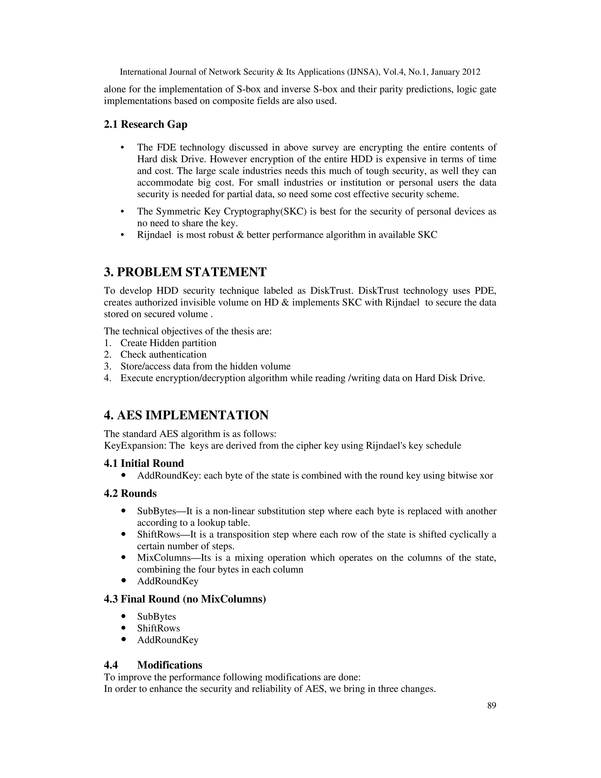International Journal of Network Security & Its Applications (IJNSA), Vol.4, No.1, January 2012 89 alone for the implementation of S-box and inverse S-box and their parity predictions, logic gate implementations based on composite fields are also used. 2.1 Research Gap • The FDE technology discussed in above survey are encrypting the entire contents of Hard disk Drive. However encryption of the entire HDD is expensive in terms of time and cost. The large scale industries needs this much of tough security, as well they can accommodate big cost. For small industries or institution or personal users the data security is needed for partial data, so need some cost effective security scheme. • The Symmetric Key Cryptography(SKC) is best for the security of personal devices as no need to share the key. • Rijndael is most robust & better performance algorithm in available SKC 3. PROBLEM STATEMENT To develop HDD security technique labeled as DiskTrust. DiskTrust technology uses PDE, creates authorized invisible volume on HD & implements SKC with Rijndael to secure the data stored on secured volume . The technical objectives of the thesis are: 1. Create Hidden partition 2. Check authentication 3. Store/access data from the hidden volume 4. Execute encryption/decryption algorithm while reading /writing data on Hard Disk Drive. 4. AES IMPLEMENTATION The standard AES algorithm is as follows: KeyExpansion: The keys are derived from the cipher key using Rijndael's key schedule 4.1 Initial Round AddRoundKey: each byte of the state is combined with the round key using bitwise xor 4.2 Rounds SubBytes—It is a non-linear substitution step where each byte is replaced with another according to a lookup table. ShiftRows—It is a transposition step where each row of the state is shifted cyclically a certain number of steps. MixColumns—Its is a mixing operation which operates on the columns of the state, combining the four bytes in each column AddRoundKey 4.3 Final Round (no MixColumns) SubBytes ShiftRows AddRoundKey 4.4 Modifications To improve the performance following modifications are done: In order to enhance the security and reliability of AES, we bring in three changes. 