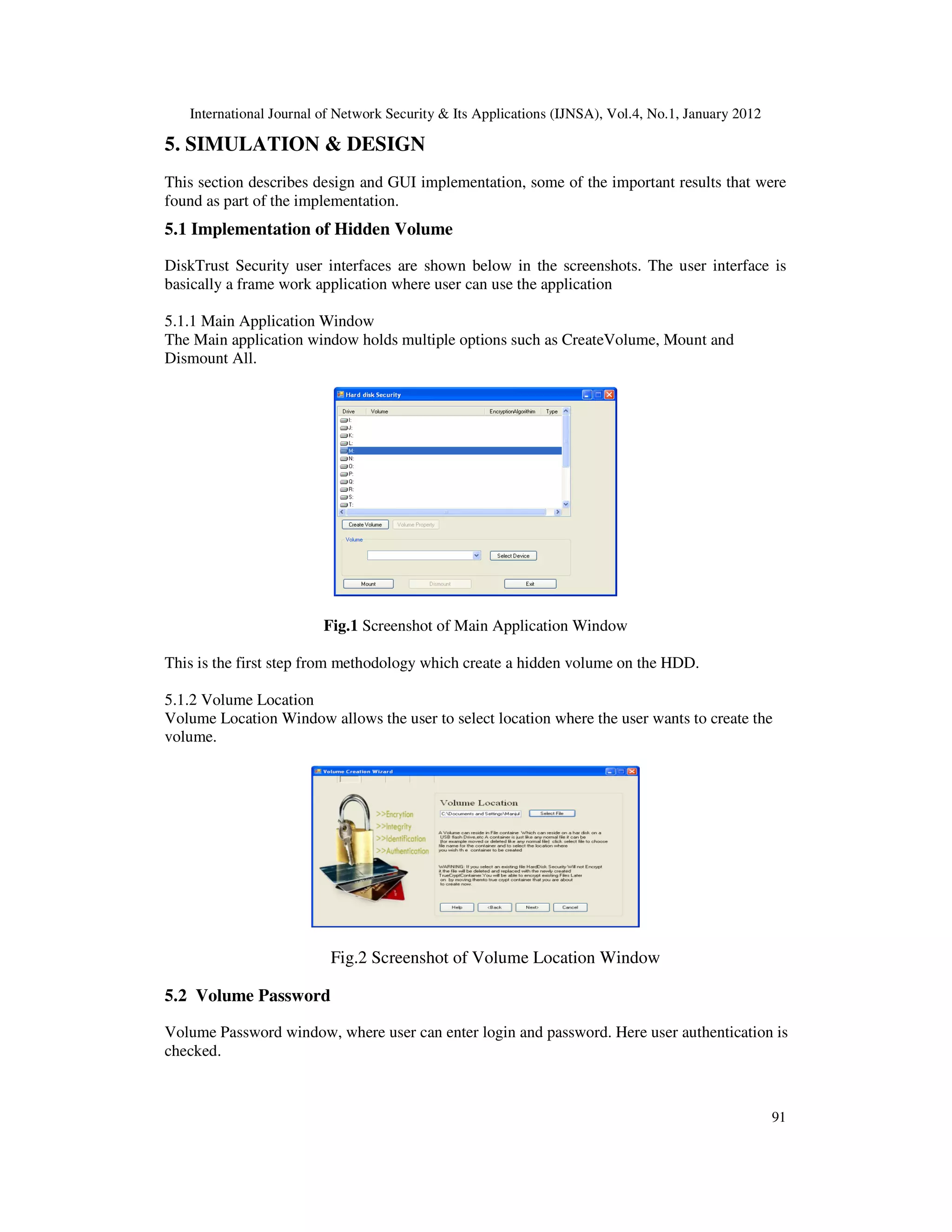 International Journal of Network Security & Its Applications (IJNSA), Vol.4, No.1, January 2012 91 5. SIMULATION & DESIGN This section describes design and GUI implementation, some of the important results that were found as part of the implementation. 5.1 Implementation of Hidden Volume DiskTrust Security user interfaces are shown below in the screenshots. The user interface is basically a frame work application where user can use the application 5.1.1 Main Application Window The Main application window holds multiple options such as CreateVolume, Mount and Dismount All. Fig.1 Screenshot of Main Application Window This is the first step from methodology which create a hidden volume on the HDD. 5.1.2 Volume Location Volume Location Window allows the user to select location where the user wants to create the volume. Fig.2 Screenshot of Volume Location Window 5.2 Volume Password Volume Password window, where user can enter login and password. Here user authentication is checked. 
