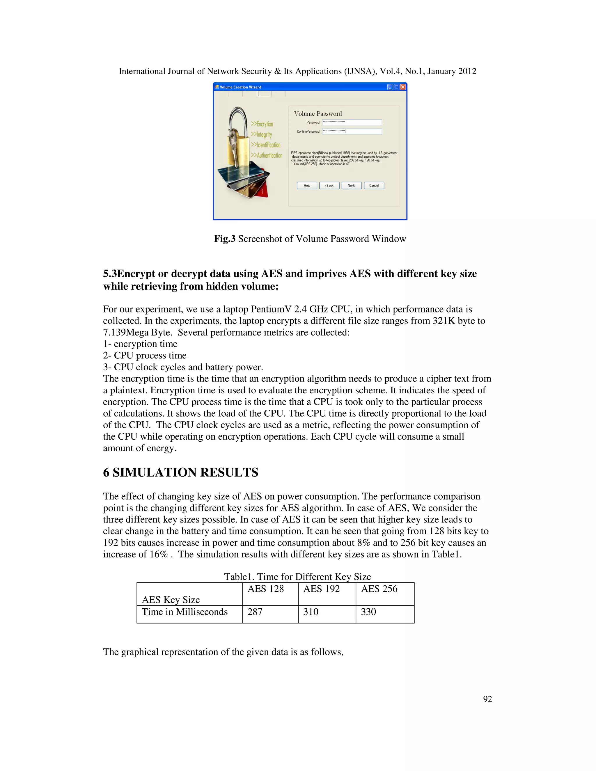 International Journal of Network Security & Its Applications (IJNSA), Vol.4, No.1, January 2012 92 Fig.3 Screenshot of Volume Password Window 5.3Encrypt or decrypt data using AES and imprives AES with different key size while retrieving from hidden volume: For our experiment, we use a laptop PentiumV 2.4 GHz CPU, in which performance data is collected. In the experiments, the laptop encrypts a different file size ranges from 321K byte to 7.139Mega Byte. Several performance metrics are collected: 1- encryption time 2- CPU process time 3- CPU clock cycles and battery power. The encryption time is the time that an encryption algorithm needs to produce a cipher text from a plaintext. Encryption time is used to evaluate the encryption scheme. It indicates the speed of encryption. The CPU process time is the time that a CPU is took only to the particular process of calculations. It shows the load of the CPU. The CPU time is directly proportional to the load of the CPU. The CPU clock cycles are used as a metric, reflecting the power consumption of the CPU while operating on encryption operations. Each CPU cycle will consume a small amount of energy. 6 SIMULATION RESULTS The effect of changing key size of AES on power consumption. The performance comparison point is the changing different key sizes for AES algorithm. In case of AES, We consider the three different key sizes possible. In case of AES it can be seen that higher key size leads to clear change in the battery and time consumption. It can be seen that going from 128 bits key to 192 bits causes increase in power and time consumption about 8% and to 256 bit key causes an increase of 16% . The simulation results with different key sizes are as shown in Table1. Table1. Time for Different Key Size The graphical representation of the given data is as follows, AES Key Size AES 128 AES 192 AES 256 Time in Milliseconds 287 310 330 