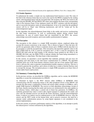 International Journal of Network Security & Its Applications (IJNSA), Vol.4, No.1, January 2012
108
3.3.3 Sender Signature
To authenticate the sender, a simple one way mathematical hash function is used. The value of
the field of the reference frame that was used as the seed for the PRNG is hashed by the sending
sensor, and transmitted along with the encrypted data. On reception, the WCC first retrieves the
data using the FRAME_NO and FIELD_NO values and computes the hash of the corresponding
value in the reference frame. If the signatures match, the WCC continues with the decryption,
and on successful decryption sends an acknowledgement. It has to be noted that the peripheral
sensors will be in “sleep” state following transmission, and will be “woken up” by the
acknowledgement signal.
In this algorithm, the acknowledgement frame helps in the sender and receiver synchronizing
the data frame transmission, as well as synchronizing updates during control frame
transmission. In case of control frames that are transmitted by the WCC, the sensors
acknowledge successful reception, and in turn enable synchronization of updates.
3.3.4 Encryption
The encryption in this scheme is a simple XOR encryption scheme, employed taking into
account the resource restrictions in the sensors. This is shown in figure 8. Once the keys, K1
and K2 are generated, either of them is randomly chosen and is XORed with the data that is to
be encrypted, to yield the encrypted data. After encryption, the transmitter appends values to the
KEY_USED field (0, if K1 is used for encryption and 1, if K2 is used for encryption); the
FIELD_NO field with the field number in the reference frame pointed by the offset in the
FRAME_NO field; and, the FRM_TYPE to indicate whether the frame being transmitted is a
control frame or a data frame. This data frame is then transmitted.
In this section, we presented a novel algorithm that randomly generates and uses keys for
encrypting each data frame in the inter-sensor communication in a WBAN. The algorithm
randomly picks one of the fixed dummy reference frames and one of the random field values
from it, and uses this value to generate a pseudorandom number sequence as the key. This key is
inverted to generate the second key, and a choice of either key is made to find the final key used
to encrypt the message. The encryption process is simple XOR encryption as in basic form of
stream cipher based cryptosystems.
3.4. Summary: Connecting the dots
In the previous sections, we described the IAMKeys algorithm, and its variant, the KEMESIS
algorithm, to secure the communication in a WBAN.
As illustrated in figure 1, the WCC chooses either IAMKeys or KEMESIS when
communicating with the monitoring station or the other peripheral sensors of the WBAN, and
encrypts the data using a combination of block and stream cipher concepts in IAMKeys, and a
simple XOR function in KEMESIS. The receiver in both algorithms acknowledges receipt of
the frame, thereby ensuring that the sender and receiver are synchronized to the same updates in
the reference frames, which plays a central role in future key generation. In IAMKeys, the
randomly generated tone value is used to add a digital signature to authenticate the sender, and
since only the intended receiver can decode the frame and hence, send the acknowledgement
frame, it achieves an indirect receiver authentication as well. In KEMESIS, however, since the
sensors and the WCC reside on the human body, and to preserve resources, the need for a
separate sender authentication process by using digital signatures is not considered in the
current implementation.
In the next section, we present a performance analysis of the algorithms, in an attempt to justify
the reduced power / resource utilization by the algorithms.
 