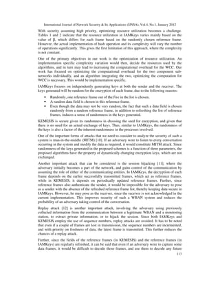 International Journal of Network Security & Its Applications (IJNSA), Vol.4, No.1, January 2012
113
With security assuming high priority, optimizing resource utilization becomes a challenge.
Tables 1 and 2 indicate that the resource utilization in IAMKeys varies mainly based on the
value of β, which differs for each frame based on the randomly chosen reference frame.
However, the actual implementation of hash operation and its complexity will vary the number
of operations significantly. This gives the first limitation of this approach, where the complexity
is not constant.
One of the primary objectives in our work is the optimization of resource utilization. An
implementation specific complexity variation would then, decide the resources used by the
algorithms, and in turn may lead to increasing the computational overhead for the WCC. Our
work has focused on optimizing the computational overhead for the two component sub-
networks individually, and an algorithm integrating the two, optimizing the computation for
WCC is necessary. This would be implementation specific.
IAMKeys focuses on independently generating keys at both the sender and the receiver. The
keys generated will be random for the encryption of each frame, due to the following reasons:
• Randomly, one reference frame out of the five in the list is chosen.
• A random data field is chosen in this reference frame.
• Even though the data may not be very random, the fact that such a data field is chosen
randomly from a random reference frame, in addition to refreshing the list of reference
frames, induces a sense of randomness in the keys generated.
KEMESIS is secure given its randomness in choosing the seed for encryption, and given that
there is no need for an actual exchange of keys. Thus, similar to IAMKeys, the randomness of
the keys is also a factor of the inherent randomness in the processes involved.
One of the important forms of attacks that we need to consider to analyze the security of such a
system is man-in-the-middle (MITM) [10]. If an adversary were to listen to every conversation
occurring in the system and modify the data as required, it would constitute MITM attack. Since
randomness of the keys generated in the proposed schemes is a function of three parameters, the
proposed algorithms have the property of dynamically changing encryption keys, which are not
exchanged.
Another important attack that can be considered is the session hijacking [11], where the
adversary initially becomes a part of the network, and gains control of the communication by
assuming the role of either of the communicating entities. In IAMKeys, the decryption of each
frame depends on the earlier successfully transmitted frames, which act as reference frames,
while in KEMESIS, it depends on periodically updated reference frames. Further, since
reference frames also authenticate the sender, it would be impossible for the adversary to pose
as a sender with the absence of the refreshed reference frame list, thereby keeping data secure in
IAMKeys. However, he may pose as the receiver, since the receiver is not acknowledged in the
current implementation. This improves security of such a WBAN system and reduces the
probability of an adversary taking control of the conversation.
Replay attack [12] is another important attack, involving the adversary using previously
collected information from the communication between a legitimate WBAN and a monitoring
station, to extract private information, or to hijack the session. Since both IAMKeys and
KEMESIS employ the use of sequence numbers, replay attacks are avoided. It has to be noted
that even if a couple of frames are lost in transmission, the sequence numbers are incremented,
and with priority on freshness of data, the latest frame is transmitted. This further reduces the
chances of a replay attack.
Further, since the fields of the reference frames (in KEMESIS) and the reference frames (in
IAMKeys) are regularly refreshed, it can be said that even if an adversary were to capture some
data frames, it would be difficult to decode those frames, and use them to decode any future
 