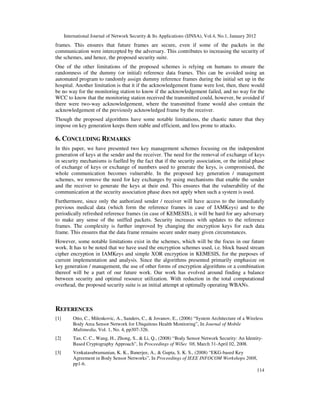 International Journal of Network Security & Its Applications (IJNSA), Vol.4, No.1, January 2012
114
frames. This ensures that future frames are secure, even if some of the packets in the
communication were intercepted by the adversary. This contributes to increasing the security of
the schemes, and hence, the proposed security suite.
One of the other limitations of the proposed schemes is relying on humans to ensure the
randomness of the dummy (or initial) reference data frames. This can be avoided using an
automated program to randomly assign dummy reference frames during the initial set up in the
hospital. Another limitation is that it if the acknowledgement frame were lost, then, there would
be no way for the monitoring station to know if the acknowledgement failed, and no way for the
WCC to know that the monitoring station received the transmitted could, however, be avoided if
there were two-way acknowledgement, where the transmitted frame would also contain the
acknowledgement of the previously acknowledged frame by the receiver.
Though the proposed algorithms have some notable limitations, the chaotic nature that they
impose on key generation keeps them stable and efficient, and less prone to attacks.
6. CONCLUDING REMARKS
In this paper, we have presented two key management schemes focusing on the independent
generation of keys at the sender and the receiver. The need for the removal of exchange of keys
in security mechanisms is fuelled by the fact that if the security association, or the initial phase
of exchange of keys or exchange of numbers used to generate the keys, is compromised, the
whole communication becomes vulnerable. In the proposed key generation / management
schemes, we remove the need for key exchanges by using mechanisms that enable the sender
and the receiver to generate the keys at their end. This ensures that the vulnerability of the
communication at the security association phase does not apply when such a system is used.
Furthermore, since only the authorized sender / receiver will have access to the immediately
previous medical data (which form the reference frames in case of IAMKeys) and to the
periodically refreshed reference frames (in case of KEMESIS), it will be hard for any adversary
to make any sense of the sniffed packets. Security increases with updates to the reference
frames. The complexity is further improved by changing the encryption keys for each data
frame. This ensures that the data frame remains secure under many given circumstances.
However, some notable limitations exist in the schemes, which will be the focus in our future
work. It has to be noted that we have used the encryption schemes used, i.e. block based stream
cipher encryption in IAMKeys and simple XOR encryption in KEMESIS, for the purposes of
current implementation and analysis. Since the algorithms presented primarily emphasize on
key generation / management, the use of other forms of encryption algorithms or a combination
thereof will be a part of our future work. Our work has evolved around finding a balance
between security and optimal resource utilization. With reduction in the total computational
overhead, the proposed security suite is an initial attempt at optimally operating WBANs.
REFERENCES
[1] Otto, C., Milenkovic, A., Sanders, C., & Jovanov, E., (2006) “System Architecture of a Wireless
Body Area Sensor Network for Ubiquitous Health Monitoring”, In Journal of Mobile
Multimedia, Vol. 1, No. 4, pp307-326.
[2] Tan, C. C., Wang, H., Zhong, S., & Li, Q., (2008) “Body Sensor Network Security: An Identity-
Based Cryptography Approach”, In Proceedings of WiSec '08, March 31-April 02, 2008.
[3] Venkatasubramanian, K. K., Banerjee, A., & Gupta, S. K. S., (2008) “EKG-based Key
Agreement in Body Sensor Networks”, In Proceedings of IEEE INFOCOM Workshops 2008,
pp1-6.
 