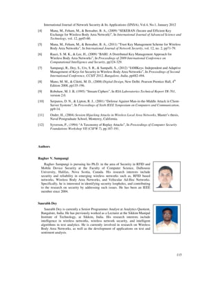 International Journal of Network Security & Its Applications (IJNSA), Vol.4, No.1, January 2012
115
[4] Mana, M., Feham, M., & Bensaber, B. A., (2009) “SEKEBAN (Secure and Efficient Key
Exchange for Wireless Body Area Network)”, In International Journal of Advanced Science and
Technology, vol. 12, pp45-60.
[5] Mana, M., Feham, M., & Bensaber, B. A., (2011) “Trust Key Management Scheme for Wireless
Body Area Networks”, In International Journal of Network Security, vol. 12, no. 2, pp71-79.
[6] Raazi, S. M. K., & Lee, H., (2009) “BARI: A Distributed Key Management Approach for
Wireless Body Area Networks”, In Proceedings of 2009 International Conference on
Computational Intelligence and Security, pp324-329.
[7] Sampangi, R., Dey, S., Urs, S. R., & Sampalli, S., (2012) “IAMKeys: Independent and Adaptive
Management of Keys for Security in Wireless Body Area Networks”, In Proceedings of Second
International Conference, CCSIT 2012, Bangalore, India, pp482-494.
[8] Mano, M. M., & Ciletti, M. D., (2008) Digital Design, New Delhi: Pearson Prentice Hall, 4th
Edition 2008, pp135-196.
[9] Robshaw, M. J. B, (1995) “Stream Ciphers”, In RSA Laboratories Technical Report TR-701,
version 2.0.
[10] Serpanos, D. N., & Lipton, R. J., (2001) “Defense Against Man-in-the-Middle Attack in Client-
Server Systems”, In Proceedings of Sixth IEEE Symposium on Computers and Communication,
pp9-14.
[11] Onder, H., (2004) Session Hijacking Attacks in Wireless Local Area Networks, Master’s thesis,
Naval Postgraduate School, Monterey, California.
[12] Syverson, P., (1994) “A Taxonomy of Replay Attacks”, In Proceedings of Computer Security
Foundations Workshop VII (CSFW 7), pp.187-191.
Authors
Raghav V. Sampangi
Raghav Sampangi is pursuing his Ph.D. in the area of Security in RFID and
Mobile Device Security at the Faculty of Computer Science, Dalhousie
University, Halifax, Nova Scotia, Canada. His research interests include
security and reliability in emerging wireless networks such as, RFID based
networks, Wireless Body Area Networks, and Vehicular Ad-Hoc Networks.
Specifically, he is interested in identifying security loopholes, and contributing
to the research on security by addressing such issues. He has been an IEEE
member since 2004.
Saurabh Dey
Saurabh Dey is currently a Senior Programmer Analyst at Analytics Quotient,
Bangalore, India. He has previously worked as a Lecturer at the Sikkim Manipal
Institute of Technology, at Sikkim, India. His research interests include
intelligence in wireless networks, wireless network security, and intelligent
algorithms in text analytics. He is currently involved in research on Wireless
Body Area Networks, as well as the development of applications on text and
sentiment analysis.
 