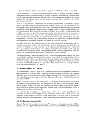 International Journal of Network Security & Its Applications (IJNSA), Vol.4, No.1, January 2012
99
variant. Mana et al [4, 5] also use electrocardiogram signals to generate secure keys between
sensor nodes and the base station, thereby focusing on securing the end-to-end communication,
as well as the communication among the nodes. Use of electrocardiogram signals in these works
exploits the time-variant nature and the random behavior that it exhibits with varying
physiological activities.
Raazi et al [6] propose a scheme that uses biometric measurements as symmetric keys (or
private keys), since they are inherently random. In their scheme, they use the concept of key
refreshment, where the personal server issues a key refreshment schedule periodically to all the
sensor nodes in the WBAN. This refreshment schedule is used to change the key allotted to it
for communication. Their scheme involves the use of three keys, namely—communication key,
used for encryption in general communication in the network; administrative key, used to
refresh the communication key; and, basic key, which is a key that is known only to the sensor
node and the medical server that is used in the rare event of the administrative key being
compromised. The initial key is pre-loaded to the nodes and periodically, the personal server
chooses a value of a biometric to be used as a key for encryption by the nodes.
A notable point from the works discussed in this section is that all the encryption and key
management schemes use keys that are exchanged between the transmitter and the receiver at
one time or the other, or, use broadcasted keys in refreshment schedules. In such a scenario, if
this key exchange communication was somehow intercepted, the attacker could easily get
access to all the subsequent frames exchanged between the communicating entities. Thus, we
can say that even though the system seems to be secure, it is still vulnerable.
The proposed security suite comprises of two key generation / management schemes that focus
on introducing randomness to dynamically generate keys at both the sender and the receiver,
independently. The schemes use the concepts of using multiple reference frames, the existing
distinction in physiological data between people and periodic refreshes of such reference frames
to achieve independent generation of keys at the sender and receiver. The security suite thus,
forms the core of data security in a WBAN.
3. PROPOSED SECURITY SUITE
As explored earlier, WBANs seem to be a promising solution for the problem of continuous
health monitoring. However, with a patient’s personal health data travelling on a wireless
channel to reach the destination, securing this data becomes critical. This, coupled with the fact
that medical decisions are made based on the data received, assumes significant focus in the
research on WBANs.
WBANs essentially consist of two sub-networks — the network of sensors on the human body,
including all the individual sensors and culminating in the WBAN central controller (WCC),
and the network between the WCC and the monitoring station. However, due to the resource
restrictions in the sensors, security algorithms with the same level of sophistication cannot be
implemented at both these sub-networks.
To overcome this, we propose a security suite, which uses a secure algorithm for the
communication between the WBAN and the monitoring station, and a variant of the same
algorithm for the network of sensors on the human body. Our work aims at reducing the
resource utilization at both sub-networks, while maintaining the communication highly secure.
3.1. The Proposed Security Suite
Figure 1 illustrates the proposed security suite. We propose two algorithms namely, IAMKeys
(Independent and Adaptive Management of Keys for Security in WBANs) [7] and KEMESIS
 