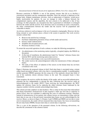 International Journal of Network Security & Its Applications (IJNSA), Vol.4, No.1, January 2012
102
Resource restriction in WBANs is one of the primary reasons that led us to develop a
customized encryption and key management algorithm. Since the network is deployed on the
human body, frequent maintenance activities, such as replacement of batteries, would prove
highly inconvenient for patients. In case we manage to strike a balance between the
computational expense and the algorithm, the next concern to be addressed is that of key
exchange. In other proposals, any encryption key that is generated (or refreshed) is exchanged
between the sender and the receiver. If an adversary were to eavesdrop on such a conversation,
the entire communication between the sender and the receiver will be jeopardized and
vulnerable to attacks.
An obvious solution to such an impasse is the use of symmetric cryptography. However, the key
being constant in such schemes poses a threat to the system in question. Our work revolves
around a scheme that:
• Removes the need for key exchange;
• Facilitates independent generation of keys at both sender and receiver;
• Ensures sender authentication;
• Simplifies the encryption process; and,
• Prioritizes freshness of data
To ensure the successful operation of such a scheme, we make the following assumptions:
• An administrator at the monitoring station (typically, a hospital) deploys the WBAN on
the patient.
• At the time of installation, the administrator loads five “dummy” reference frames into
both the WCC and the monitoring station data receiver.
• The receiver acknowledges every successful transmission.
• The sender receives the acknowledgement within the transmission of three subsequent
frames.
• The study of the effects of radiation of the sensors on the human body has not been
considered in this work.
Figure 4 illustrates the proposed scheme in brief. Each data frame is encrypted using a stream
cipher based encryption scheme, with a key that is a pseudorandom number. A pseudorandom
number generator (PRNG) generates the key using one of the randomly chosen data fields of
one of the randomly chosen reference frames as the seed. The encrypted frame is then
transmitted.
Upon reception, the receiver verifies the identity of the sender, and on successful authentication,
generates the key independently to decrypt the data. Following this, the receiver sends an
acknowledgement to the sender (WCC). Upon receiving the acknowledgement, the WCC
updates the reference frame list by replacing the oldest reference frame (indicated by the
sequence number) with the currently acknowledged data frame.
This scheme provides emphasis on data freshness. This is solely for the reason that with medical
data being transmitted, retransmission of data acquired a while ago (lost due to collisions or
packet losses), does not contribute to addressing the issue of continuous tracking. Therefore,
instead of retransmission of lost packets, this scheme focuses on transmitting a frame with the
latest data in case one of the previously transmitted data frames are not acknowledged by the
receiver. Hence, as shown in figure 3, if frames 4 and 5 (FRM4 and FRM5) are lost due to some
error in transmission, the sender will not retransmit these data frames, but, focus on transmitting
the new data frame (FRM6), because latest data or current data is important.
This is a gist of the operation of the presented scheme. In the following sub-sections, we
describe the constituents of the scheme in detail.
 