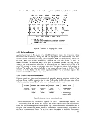 International Journal of Network Security & Its Applications (IJNSA), Vol.4, No.1, January 2012
103
Figure 4. Overview of the proposed scheme
3.2.1 Reference Frames
A crucial component of this scheme is the list of five reference frames that are a stored both at
the sender and the receiver. During the WBAN deployment, the administrator loads these
reference frames with identical dummy values at both the WCC and the monitoring station data
receiver. When the receiver successfully receives the sent data frame, it sends an
acknowledgement (ACK) to the WCC, along with the sequence number. Then, the receiver
waits for one more reception, and updates its reference frame list. Upon reception of the ACK,
the WCC proceeds to update its reference frame list. The reference frame list is updated as
follows. The sender (or, receiver) checks for the oldest reference frame in its list. This is
assumed to be the frame with the oldest sequence number. The system then replaces this
reference frame with the acknowledged frame.
3.2.2 Sender Authentication and Tone
Each encrypted data frame that is transmitted is appended with the sequence number of the
reference frame used for generating the key, the field number in this reference frame whose
value is used as the seed, a “Tone” value, and a sender authentication code.
Figure 5. Structure of the transmitted frame
The transmitted frame is as illustrated in figure 5. The tone is a random number between 1 and
5, generated for each data frame. To generate the sender authentication code, the reference
frame that was chosen to generate the encryption key is hashed the number of times indicated by
the Tone value of that frame. This is analogous to generating a digital signature of the sender on
the fly for each transmitted frame. The receiver repeats this process by retrieving the reference
 