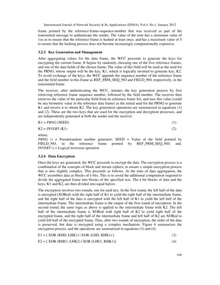 International Journal of Network Security & Its Applications (IJNSA), Vol.4, No.1, January 2012
104
frame pointed by the reference-frame-sequence-number that was received as part of the
transmitted message to authenticate the sender. The value of the tone has a minimum value of
1so as to ensure that the reference frame is hashed at least once, and has a maximum value of 5
to ensure that the hashing process does not become increasingly computationally expensive.
3.2.3 Key Generation and Management
After aggregating values for the data frame, the WCC proceeds to generate the keys for
encrypting the current frame. It begins by randomly choosing one of the five reference frames,
and one of the data fields of the chosen frame. The value of this field will be used as the seed for
the PRNG, whose output will be the key, K1, which is logically inverted to generate key, K2.
To avoid exchange of the keys, the WCC appends the sequence number of the reference frame
and the field number in this frame as REF_FRM_SEQ_NO and FIELD_NO, respectively, in the
transmitted frame.
The receiver, after authenticating the WCC, initiates the key generation process by first
retrieving reference frame sequence number, followed by the field number. The receiver then
retrieves the value of the particular field from its reference frame list, and uses this value (could
be any biometric value in the reference data frame) as the initial seed for the PRNG to generate
K1 and inverts it to obtain K2. The key generation operations are summarized in equations (1)
and (2). These are the two keys that are used for the encryption and decryption processes, and
are independently generated at both the sender and the receiver.
K1 = PRNG (SEED) (1)
K2 = INVERT (K1) (2)
where,
PRNG () = Pseudorandom number generator; SEED = Value of the field pointed by
FIELD_NO, in the reference frame pointed by REF_FRM_SEQ_NO; and,
INVERT () = Logical inversion operation
3.2.4 Data Encryption
Once the keys are generated, the WCC proceeds to encrypt the data. The encryption process is a
combination of the concepts of block and stream ciphers, to ensure a simple encryption process
that is also slightly complex. This proceeds as follows. At the time of data aggregation, the
WCC assembles data as blocks of k bits. This is to avoid the additional computation required to
divide the aggregated frame into blocks of the specified size. The k bit blocks of data and the
keys, K1 and K2, are then divided into equal halves.
The encryption involves two rounds, one for each key. In the first round, the left half of the data
is encrypted (XORed) with the right half of K1 to yield the right half of the intermediate frame,
and the right half of the data is encrypted with the left half of K1 to yield the left half of the
intermediate frame. The intermediate frame is the output of the first round of encryption. In the
second round, the same logic as above is applied to the intermediate frame with K2. The left
half of the intermediate frame is XORed with right half of K2 to yield right half of the
encrypted frame, and the right half of the intermediate frame and left half of K2 are XORed to
yield left half of the encrypted frame. Thus, after two rounds of encryption, the order of the data
is preserved, but data is encrypted using a complex mechanism. Figure 6 summarizes the
encryption process, and the operations are summarized in equations (3) and (4).
E1 = [ XOR (RHD, LHK1) | XOR (LHD, RHK1) ] (3)
E2 = [ XOR (RHE1, LHK2) | XOR (LHE1, RHK1)] (4)
 