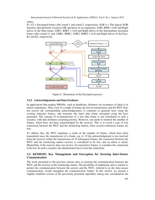 International Journal of Network Security & Its Applications (IJNSA), Vol.4, No.1, January 2012
105
where,
E1, E2 = Encrypted frames after round 1 and round 2, respectively; XOR () = The logical XOR
function, that performs exclusive OR operation on its arguments; LHD, RHD = Left and Right
halves of the Data frame; LHE1, RHE1 = Left and Right halves of the Intermediate encrypted
frame (after round 1); and, LHK1, RHK1, LHK2, RHK2 = Left and Right halves of the keys,
K1 and K2, respectively.
Figure 6. Illustration of the Encryption process
3.2.5 Acknowledgements and Data Freshness
In applications that employ WBANs, such as healthcare, freshness (or recentness of data) is of
utmost importance. Thus, even if a couple of frames are lost in transmission, and the WCC does
not receive the corresponding acknowledgements, it continues to generate keys using the
existing reference frames, and transmits the latest data frame encrypted using the keys
generated. The concept of re-transmission of a lost data frame is not considered in such a
scenario, with data freshness assuming priority. However, one needs to monitor the number of
frames, which have not been acknowledged by the receiver. This is to avoid a case of lost
connection between the WCC and the monitoring station, when several continuous frames are
lost.
To address this, the WCC maintains a count of the number of frames, which have been
transmitted since the transmission of a frame, say x1. If the acknowledgement is not received
from the receiver within the transmission of 10 subsequent frames, the connection between the
WCC and the monitoring station receiver is considered to be lost, and an alarm is raised.
Meanwhile, if the receiver does not receive 10 consecutive frames, it considers the connection
to be lost. In such a scenario, the administrator has to reset the connection.
3.3. KEMESIS: Key Management and Encryption for Securing Inter-Sensor
Communication
The work presented in the previous section aims at securing the communication between the
WCC and the receiver at the monitoring station. The possibility of employing such a scheme to
protect the communication between the sensors and the WCC, referred to as the inter-sensor
communication, would strengthen the communication further. In this section, we present a
slightly modified version of the previously presented algorithm, taking into consideration the
 