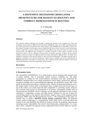 International Journal of Network Security & Its Applications (IJNSA), Vol.4, No.1, January 2012
DOI : 10.5121/ijnsa.2012.4111 117
A DEFENSIVE MECHANISM CROSS LAYER
ARCHITECTURE FOR MANETS TO IDENTIFY AND
CORRECT MISBEHAVIOUR IN ROUTING
G. S. Mamatha
Department of Information Science and Engineering, R. V. College of Engineering,
Bangalore, India
mamatha.niranjan@gmail.com
Abstract
The emerging mobile technology has brought revolutionized changes in the computer era. One such
technology of networking is Mobile Ad hoc Networks (MANETS), where the mobility and infrastructure
less of the nodes takes predominant roles. These features make MANETS more vulnerable to attacks. As
the research continues several aspects can be explored in this area. At the very first it can be the problem
of how to make the cross layer detection of attacks more efficient and work well. Since every layer in the
network deals with different type of attacks, a possible viewpoint to those attack scenarios can be
presented so that it can be extended in the later part. It becomes necessary to figure out the security
solution architecture if there are different detection results generated by different layers. Secondly, there
should be a measure of the network metrics to show increased performance. The paper presents such a
defensive mechanism cross layered architecture which strives to identify and correct misbehaviour in
MANETS especially with respect to routing layer. The evaluation of the proposed solution is also given
with results obtained to show the performance of the network.
KEYWORDS
Cross Layer Detection, MANETS, Security, Attacks, TODV
1. INTRODUCTION
The vulnerability of MANETS lies in its salient features such as broadcast radio channels, lack
of central authority, lack of association, limited resources availability etc;. The paper
concentrates on coming out with secured defensive mechanism cross layer architecture for
MANETS. Designed with a new routing mechanism it can be called a protocol less approach,
encryption technique and an acknowledgement approach, the architecture ensures that it safe
guards the data packet forwarding to maximum extent. Thereby the proposed mechanism covers
the security aspects of three layers as presentation layer, transport layer and network layer. In
any of the systems, one cannot expect the three components I.e. providing security, detection
and correction and recovery for transmission to be present; consequently, dealing with an
infrastructure-less MANETS will be a dilemma, yet the approach presented for each of these
components is independent in nature, providing unusual solutions for each one of them but
concentrating mainly on the detection and correction category using a newly proposed routing
mechanism TODV (Time On Demand Distance Vector ). The contributions of this paper are
fourfold. First, we define a MANETS Security Solution Architecture (SSA). The proposed
security solution architecture is a comprehension model which strives to provide end-to-end
security for not only MANETS, but all kind of wireless networks for predicting, detecting and
correcting security vulnerabilities that may be faced during data communications. As a main
step to SSA, it identifies the required security requirements based on their objectives and also
 