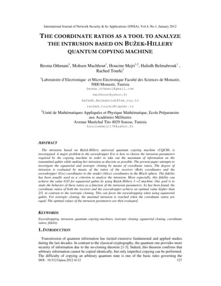 International Journal of Network Security & Its Applications (IJNSA), Vol.4, No.1, January 2012
DOI : 10.5121/ijnsa.2012.4112 127
THE COORDINATE RATIOS AS A TOOL TO ANALYZE
THE INTRUSION BASED ON BUŽEK-HILLERY
QUANTUM COPYING MACHINE
Besma Othmani1
, Mohsen Machhout1
, Houcine Mejri1,2
, Hafedh Belmabrouk1
,
Rached Tourki1
1
Laboratoire d’Electronique et Micro Electronique Faculté des Sciences de Monastir,
5000 Monastir, Tunisia
besma.othmani@gmail.com
machhout@yahoo.fr
Hafedh.Belmabrouk@fsm.rnu.tn
rached.tourki@topnet.tn
2
Unité de Mathématiques Appliquées et Physique Mathématique, Ecole Préparatoire
aux Académies Mélitaires
Avenue Maréchal Tito 4029 Sousse, Tunisia
houcinemejri78@yahoo.fr
ABSTRACT
The intrusion based on Bužek-Hillery universal quantum copying machine (UQCM) is
investigated. A major problem to the eavesdropper Eve is how to choose the intrusion parameters
required by the copying machine in order to take out the maximum of information on the
transmitted qubits while making her intrusion as discrete as possible. The present paper attempts to
investigate the equatorial and isotropic cloning by means of coordinate ratios. The degree of
intrusion is evaluated by means of the ratios of the receiver (Bob) coordinates and the
eavesdropper (Eve) coordinates to the sender (Alice) coordinates in the Bloch sphere. The fidelity
has been usually used as a criterion to analyze the intrusion. More especially, this fidelity can
achieve the value 0.85 for equatorial qubits by using Bužek-Hillery 1→2 machine. Our goal is to
study the behavior of these ratios as a function of the intrusion parameters. As has been found, the
coordinate ratios of both the receiver and the eavesdropper achieve an optimal value higher than
2/3, in contrast to the isotropic cloning. This can favor the eavesdropping when using equatorial
qubits. For isotropic cloning, the maximal intrusion is reached when the coordinate ratios are
equal. The optimal values of the intrusion parameters are then evaluated.
KEYWORDS
Eavesdropping, intrusion, quantum copying machines, isotropic cloning, equatorial cloning, coordinate
ratios, fidelity
1. INTRODUCTION
Transmission of quantum information has incited extensive fundamental and applied studies
during the last decades. In contrast to the classical cryptography, the quantum one provides more
security of information due to the no-cloning theorem [1-3]. Indeed, this theorem confirms that
arbitrary information cannot be copied identically, but only imperfect copying can be performed.
The difficulty of copying an arbitrary quantum state is one of the basic rules governing the
 