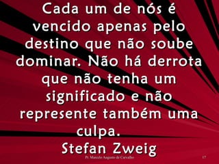 Cada um de nós é vencido apenas pelo destino que não soube dominar. Não há derrota que não tenha um significado e não represente também uma culpa. Stefan Zweig 