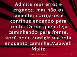 Admita seus erros e enganos, mas não os lamente; corrija-os e continue andando para frente. Desde que esteja caminhando para frente, você pode corrigir sua rota enquanto caminha. Maxwell Maltz 