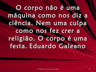 O corpo não é uma máquina como nos diz a ciência. Nem uma culpa como nos fez crer a religião. O corpo é uma festa. Eduardo Galeano 