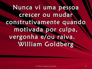 Nunca vi uma pessoa crescer ou mudar construtivamente quando motivada por culpa, vergonha e/ou raiva. William Goldberg 