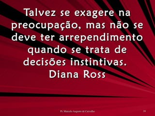 Talvez se exagere na preocupação, mas não se deve ter arrependimento quando se trata de decisões instintivas. Diana Ross 