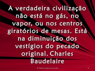 A verdadeira civilização não está no gás, no vapor, ou nos centros giratórios de mesas. Está na diminuição dos vestígios do pecado original. Charles Baudelaire 